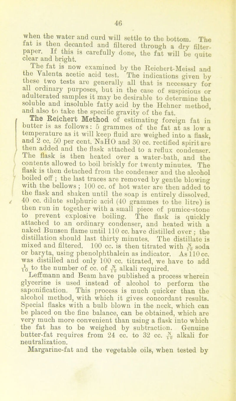 40 when the water and curd will settle to the bottom. The rat is then decanted and filtered through a dry filter- paper. If this is carefully done, the fat will be quite clear and bright. *uTT?fat is D0^ exa.mined by the Reichert-MeissI and the Valenta acetic acid test. The indications given by these two tests are generally all that is necessary for all ordinary purposes, but in the case of suspicious or adulterated samples it may be desirable to determine the soluble and insoluble fatty acid by the Hehner method and also to take the specific gravity of the fat. The Reichert Method of estimating foreign fat in butter is as follows: 5 grammes of the fat at as low a temperature as it will keep fluid are weighed into a flask, and 2 cc. 50 per cent. NaHO and 30 cc. rectified spirit are then added and the flask attached to a reflux condenser. The flask is then heated over a water-bath, and the contents allowed to boil briskly for twenty minutes. The flask is then detached from the condenser and the alcohol boiled off ; the last traces are removed by gentle blowing with the bellows ; 100 cc. of hot water are then added to the flask and shaken until the soap is entirely dissolved. 40 cc. dilute sulphuric acid (40 grammes to the litre) is then run in together with a small piece of pumice-stone to prevent explosive boiling. The flask is quickly attached to an ordinary condenser, and heated with a naked Bunsen flame until 110 cc. have distilled over ; the distillation should last thirty minutes. The distillate is mixed and filtered. 100 cc. is then titrated with ^ soda or baryta, using phenolphthalein as indicator. As 110 cc. was distilled and only 100 cc. titrated, we have to add t\j 1° the number of cc. of ^ alkali required. Leffmann and Beam have published a process wherein glycerine is used instead of alcohol to perform the saponification. This process is much quicker than the alcohol method, with which it gives concordant results. Special flasks with a bulb blown in the neck, which can be placed on the fine balance, can be obtained, which are very much more convenient than using a flask into which the fat has to be weighed by subtraction. Genuine butter-fat requires from 24 cc. to 32 cc. ^ alkali for neutralization. Margarine-fat and the vegetable oils, when tested by