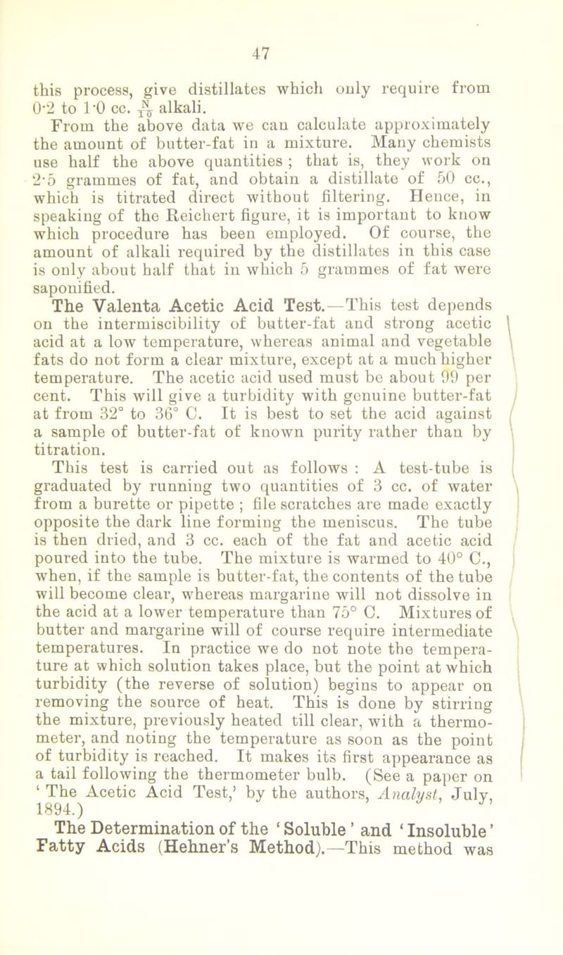 this process, give distillates which only require from 0’2 to l'O cc. alkali. From the above data we can calculate approximately the amount of butter-fat in a mixture. Many chemists use half the above quantities ; that is, they work on 2-5 grammes of fat, and obtain a distillate of 50 cc., which is titrated direct without filtering. Hence, in speaking of the Reichert figure, it is important to know which procedure has been employed. Of course, the amount of alkali required by the distillates in this case is only about half that in which 5 grammes of fat were saponified. The Valenta Acetic Acid Test.—This test depends on the intermiscibility of butter-fat and strong acetic acid at a low temperature, whereas animal and vegetable fats do not form a clear mixture, except at a much higher temperature. The acetic acid used must be about 99 per cent. This will give a turbidity with genuine butter-fat at from 32° to 36° C. It is best to set the acid against a sample of butter-fat of known purity rather than by titration. This test is carried out as follows : A test-tube is graduated by running two quantities of 3 cc. of water from a burette or pipette ; file scratches are made exactly opposite the dark line forming the meniscus. The tube is then dried, and 3 cc. each of the fat and acetic acid poured into the tube. The mixture is warmed to 40° C., when, if the sample is butter-fat, the contents of the tube will become clear, whereas margarine will not dissolve in the acid at a lower temperature than 75° C. Mixtures of butter and margarine will of course require intermediate temperatures. In practice we do not note the tempera- ture at which solution takes place, but the point at which turbidity (the reverse of solution) begins to appear on removing the source of heat. This is done by stirring the mixture, previously heated till clear, with a thermo- meter, and noting the temperature as soon as the point of turbidity is reached. It makes its first appearance as a tail following the thermometer bulb. (See a paper on ‘ The Acetic Acid Test,’ by the authors, Analyst, July, 1894.) y The Determination of the ‘ Soluble ’ and ‘ Insoluble ’ Fatty Acids (Hehner’s Method).—This method was