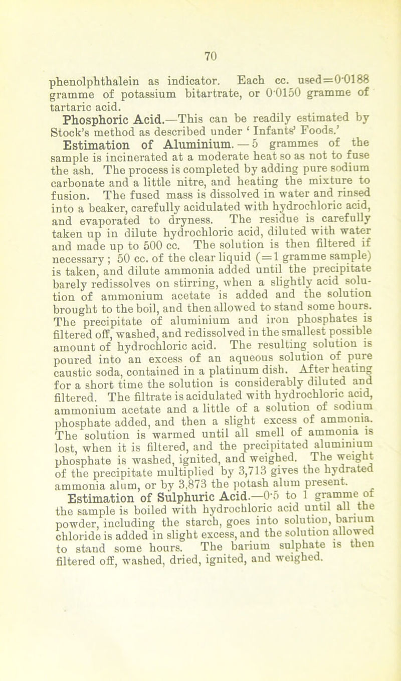 phenolphthalein as indicator. Each cc. used=0'Cll88 gramme of potassium bitartrate, or 0'0150 gramme of tartaric acid. Phosphoric Acid.—This can be readily estimated by Stock’s method as described under ‘ Infants’ Foods.’ Estimation of Aluminium.— 5 grammes of the sample is incinerated at a moderate heat so as not to fuse the ash. The process is completed by adding pure sodium carbonate and a little nitre, and heating the mixture to fusion. The fused mass is dissolved in water and rinsed into a beaker, carefully acidulated with hydrochloric acid, and evaporated to dryness. The residue is carefully taken up in dilute hydrochloric acid, diluted with water and made up to 500 cc. The solution is then filtered if necessary ; 50 cc. of the clear liquid (=1 gramme sample) is taken, and dilute ammonia added until the precipitate barely redissolves on stirring, when a slightly acid solu- tion of ammonium acetate is added and the solution brought to the boil, and then allowed to stand some hours. The precipitate of aluminium and iron phosphates is filtered off, washed, and redissolved in the smallest possible amount of hydrochloric acid. The resulting solution is poured into an excess of an aqueous solution of pure caustic soda, contained in a platinum dish. After heating for a short time the solution is considerably diluted and filtered. The filtrate is acidulated with hydrochloric acid, ammonium acetate and a little of a solution of sodium phosphate added, and then a slight excess of ammonia. The solution is warmed until all smell of ammonia is lost, when it is filtered, and the precipitated aluminium phosphate is washed, ignited, and weighed. The weight of the precipitate multiplied by 3,713 gives the hydrated ammonia alum, or by 3,873 the potash alum present. Estimation of Sulphuric Acid—0-5 to 1 gramme ot the sample is boiled with hydrochloric acid until all the powder, including the starch, goes into solution, barium chloride is added in slight excess, and the solution allowed to stand some hours. The barium sulphate is then filtered off, washed, dried, ignited, and weighed.
