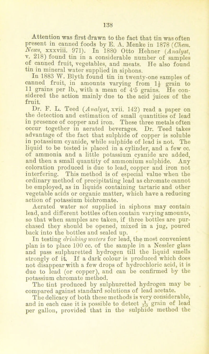 Attention was first drawn to the fact that tin was often present in canned foods by E. A. Menke in 1878 (Chern. News, xxxviii. 971). In 1880 Otto Hehner (Analyst, v. 218) found tin in a considerable number of samples of canned fruit, vegetables, and meats. He also found tin in mineral water supplied in siphons. In 1883 W. Blyth found tin in twenty-one samples of canned fruit, in amounts varying from 1J grain to 11 grains per lb., with a mean of 4’5 grains. He con- sidered the action mainly due to the acid juices of the fruit. Dr. F. L. Teed (Analyst, xvii. 142) read a paper on the detection and estimation of small quantities of lead in presence of copper and iron. These three metals often occur together in aerated beverages. Dr. Teed takes advantage of the fact that sulphide of copper is soluble in potassium cyanide, while sulphide of lead is not. The liquid to be tested is placed in a cylinder, and a few cc. of ammonia and a little potassium cyanide are added, and then a small quantity of ammonium sulphide. Any coloration produced is due to lead, copper and iron not interfering. This method is of especial value when the ordinary method of precipitating lead as chromate cannot be employed, as in liquids containing tartaric and other vegetable acids or organic matter, which have a reducing action of potassium bichromate. Aerated water not supplied in siphons may contain lead, and different bottles often contain varying amounts, so that when samples are taken, if three bottles are pur- chased they should be opened, mixed in a jug, poured back into the bottles and sealed up. In testing chinking waters for lead, the most convenient plan is to place 100 cc. of the sample in a Nessler glass and pass sulphuretted hydrogen till the liquid smells strongly of it. If a dark colour is produced which does not disappear with a few drops of hydrochloric acid, it is due to lead (or copper), and can be confirmed by the potassium chromate method. The tint produced by sulphuretted hydrogen may be compared against standard solutions of lead acetate. The delicacy of both these methods is very considerable, and in each case it is possible to detect jfc grain of lead per gallon, provided that in the sulphide method the