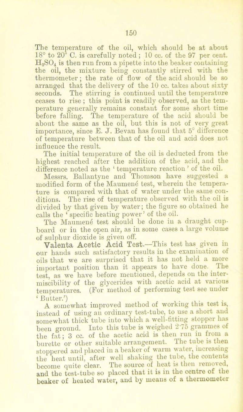 The temperature of the oil, which should be at about 18° to 20° C. is carefully noted ; 10 cc. of the 97 per cent. H2SO4 is then run from a pipette into the beaker containing the oil, the mixture being constantly stirred with the thermometer; the rate of flow of the acid should be so arranged that the delivery of the 10 cc. takes about sixty seconds. The stirring is continued until the temperature ceases to rise ; this point is readily observed, as the tem- perature generally remains constant for some short time before falling. The temperature of the acid should be about the same as the oil, but this is not of very great importance, since E. J. Bevan has found that 5° difference of temperature between that of the oil and acid does not influence the result. The initial temperature of the oil is deducted from the highest reached after the addition of the acid, and the difference noted as the ‘ temperature reaction ’ of the oil. Messrs. Ballantyne and Thomson have suggested a modified form of the Maumene test, wherein the tempera- ture is compared with that of water under the same con- ditions. The rise of temperature observed with the oil is divided by that given by water; the figure so obtained he calls the ‘ specific heating power’ of the oil. The Maumene test should be done in a draught cup- board or iu the open air, as in some cases a large volume of sulphur dioxide is given off. Valenta Acetic Acid Test.—This test has given in our hands such satisfactory results in the examination of oils that we are surprised that it has not held a more important position than it appears to have done. The test, as we have before mentioned, depends on the inter- miscibility of the glycerides with acetic acid at various temperatures. (For method of performing test see under ‘Butter.’) A somewhat improved method of working this test is, instead of usiug an ordinary test-tube, to use a short and somewhat thick tube into which a well-fitting stopper has been ground. Into this tube is weighed 275 grammes of the fat; 3 cc. of the acetic acid is then run iu from a burette or other suitable arrangement. The tube is then stoppered and placed in a beaker of warm water, increasing the heat until, after well shaking the tube, the contents become quite clear. The source of heat is then remov ed, and the test-tube so placed that it is in the centre of the beaker of heated water, and by means of a thermometer