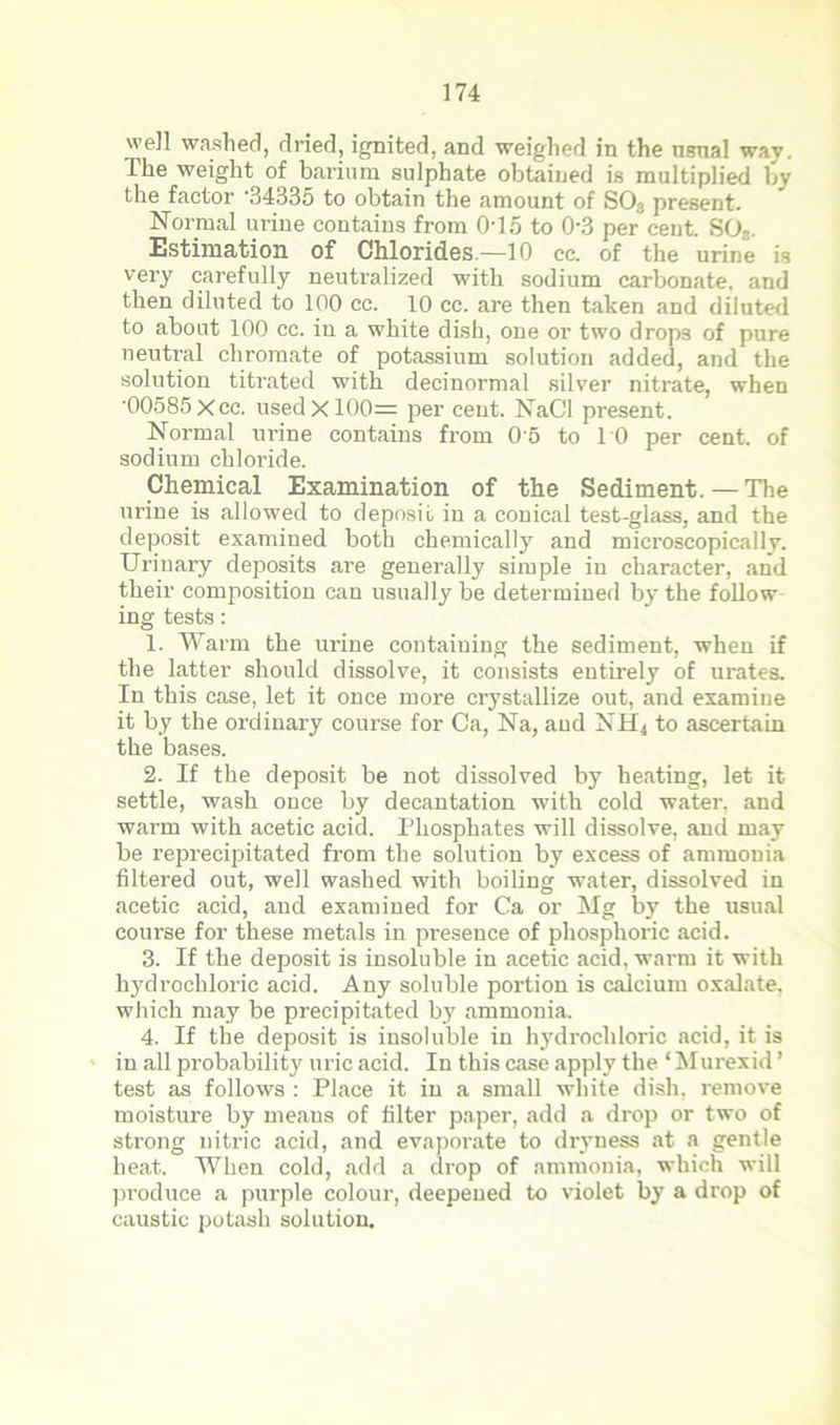 well washed, dried, ignited, and weighed in the usnal way. The weight of barium sulphate obtained is multiplied by the factor ‘34335 to obtain the amount of S03 present. Normal urine contains from 0T5 to 03 percent. S03. Estimation of Chlorides.—10 cc. of the urine is very carefully neutralized with sodium carbonate, and then diluted to 100 cc. 10 cc. are then taken and diluted to about 100 cc. in a white dish, one or two drops of pure neutral chromate of potassium solution added, and the solution titrated with decinormal silver nitrate, when '00585 Xcc. used X100= per ceut. NaCl present. Normal urine contains from 0'5 to 10 per cent, of sodium chloride. Chemical Examination of the Sediment. — The urine is allowed to deposit in a conical test-glass, and the deposit examined both chemically and microscopically. Urinary deposits are generally simple in character, and their composition can usually be determined by the follow ing tests: 1. Warm the ui-ine containing the sediment, when if the latter should dissolve, it consists entirely of urates. In this case, let it once more crystallize out, and examine it by the ordinary course for Ca, Na, aud NH4 to ascertain the bases. 2. If the deposit be not dissolved by heating, let it settle, wash once by decantation with cold water, and warm with acetic acid. Phosphates will dissolve, and may be reprecipitated from the solution by excess of ammonia filtered out, well washed with boiling water, dissolved in acetic acid, and examined for Ca or Mg by the usual course for these metals in presence of phosphoric acid. 3. If the deposit is insoluble in acetic acid, warm it with hydrochloric acid. Any soluble portion is calcium oxalate, which may be precipitated by ammonia, 4. If the deposit is insoluble in hydrochloric acid, it is in all probability uric acid. In this case apply the ‘Murexid ’ test as follows : Place it in a small white dish, remove moisture by means of filter paper, add a drop or two of strong nitric acid, and evaporate to dryness at a gentle heat. When cold, add a drop of ammonia, which will produce a purple colour, deepened to violet by a drop of caustic potash solution.
