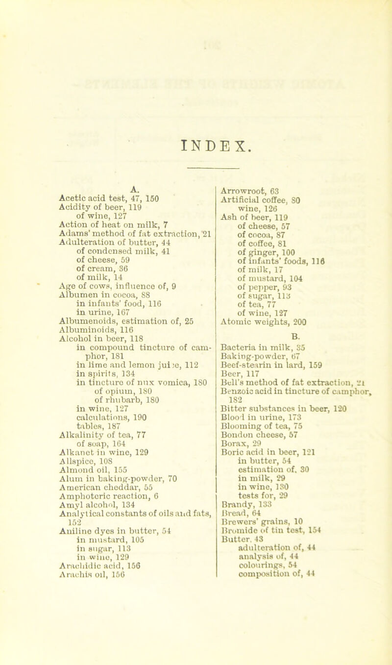 INDEX A. Acetic acid test, 47, 150 Acidity of beer, 119 of wine, 127 Action of heat on milk, 7 Adams’method of fat extraction,'21 Adulteration of butter, 44 of condensed milk, 41 of cheese, 59 of cream, 36 of milk, 14 Age of cows, influence of, 9 Albumen in cocoa, S8 in infants’ food, 116 in urine, 167 Albumenoids, estimation of, 25 Albuminoids, 116 Alcohol in beer, 118 in compound tincture of cam- phor, 181 in lime and lemon jui;e, 112 in spirits, 134 in tincture of mix vomica, ISO of opium, ISO of rhubarb, 180 in wine, 127 calculations, 190 tables, 187 Alkalinity of tea, 77 of soap, 164 Alkanctin wine, 129 Allspice, 108 Almond oil, 155 Alum in baking-powder, 70 American cheddar, 55 Amphoteric reaction, 6 Amyl alcohol, 134 Analytical constants of oils and fats, 152 Auilino dyes in butter, 54 in mustard, 105 in sugar, 113 in wine,129 Aracliidic acid, 156 Arnolds oil, 156 Arrowroot, 63 Artificial coffee, SO wine, 126 Ash of beer, 119 of cheese, 57 of cocoa, 87 of coffee, 81 of ginger, 100 of infants’ foods, 116 of milk, 17 of mustard, 104 of pepper, 93 of sugar, 113 of tea, 77 of wine, 127 Atomic weights, 200 B. Bacteria in milk, 35 BakiDg-powder, 67 Beef-stearin in lard, 159 Beer, 117 Bell’s method of fat extraction, ‘Ji Benzoic acid in tincture of camphor, 1S2 Bitter substances in beer, 120 Blood in urine, 173 Blooming of tea, 75 Bondon cheese, 57 Borax, 29 Boric acid in beer, 121 in butter, 54 estimation of. 30 in milk, 29 in wine, 130 tests for, 29 Brandy, 133 Bread, 64 Brewers' grains, 10 Bromide of tiu test, 154 Butter. 43 adulteration of, 44 analysis of, 44 colourings, 54 composition of, 44