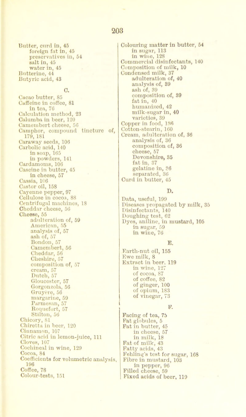 Butter, curd in, 45 foreign fat in, 45 preservatives in, 54 salt in, 45 water in, 45 Butterine, 44 Butyric acid, 43 C. Cacao butter, 85 Caffeine in coffee, 81 in tea, 7G Calculation method, 23 Calumba in beer, 120 Camembert cheese, 5G Camphor, compound tincture of, 179, 181 Caraway seeds, 106 Carbolic acid, 140 in soap, 165 in powders, 141 Cardamoms, 106 Caseine in butter, 45 in cheese, 57 Cassia, 106 Castor oil, 158 Cayenne pepper, 97 Cellulose in cocoa, 88 Centrifugal machines, 18 Cheddar cheese, 56 Cheese, 55 adulteration of, 59 American, 55 analysis of, 57 ash of, 57 Bondon,57 Camembert, 56 Cheddar, 56 Cheshire, 57 composition of, 57 cream, 57 Dutch, 57 Gloucester, 57 Gorgonzola, 56 Gruyerc, 56 margarine, 59 Parmesan, 57 Roquefort, 57 Stilton, 56 Chicory, 81 Chirotta in beer, 120 Cinnamon, 107 Citric acid in lemon-juice, 111 Cloves, 107 Cochineal in wine, 129 Cocoa, 84 Coefficients for volumetric analysis, 196 Coffee, 78 Colour-tests, 151 Colouring matter in butter, 54 in sugar, 113 in wine, 128 Commercial disinfectants, 140 Composition of milk, 10 Condensed milk, 37 adulteration of, 40 analysis of, 39 ash of, 39 composition of, 39 fat in, 40 humanized, 42 milk-sugar in, 40 varieties, 39 Copper in food, 136 Cotton-stearin, 160 Cream, adulteration of, 36 analysis of, 36 composition of, 36 cheese, 57 Devonshire, 35 fat in. 37 gelatine in, 36 separated, 36 Curd in butter, 45 D. Data, useful, 199 Diseases propagated by milk, 35 Disinfectants, 140 Doughing test, 62 Dyes, aniline, in mustard, 105 in sugar, 59 in wine, 76 E. Earth-nut oil, 155 Ewe milk, 8 Extract in beer. 119 in wine, 127 of cocoa, 87 of coffee, 82 of ginger, 100 of opium, 1S3 of vinegar, 73 Facing of tea, 75 Fat globules, 5 Fat in butter, 45 in cheese, 57 in milk, 18 Fat of milk, 43 Fatty acids, 43 Fehling’s test for sugar, 168 Fibre in mustard, 103 in pepper, 96 Filled cheese, 59 Fixed acids of beer, 119