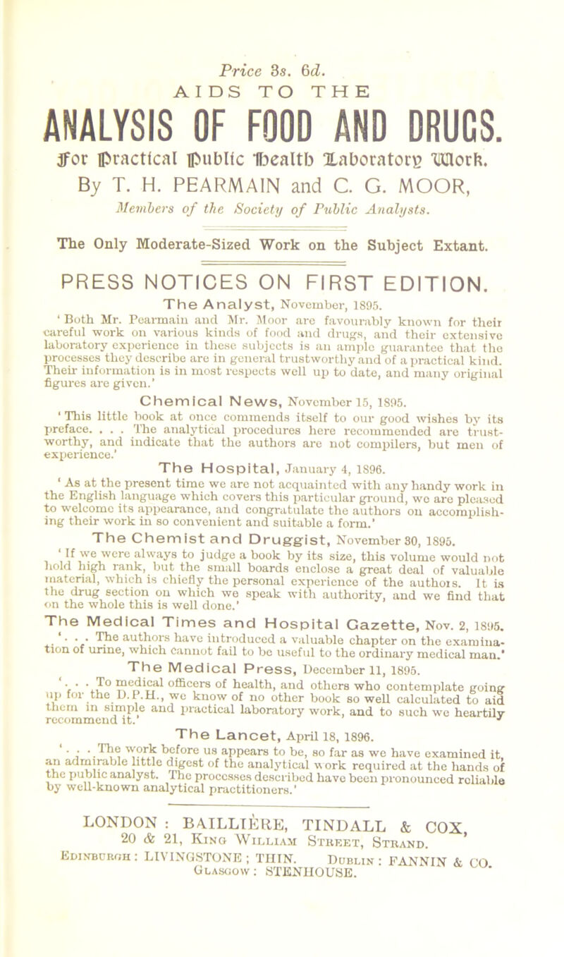 ANALYSIS O?3 FOOD AND DRUGS. 3For practical [public Ibealtb laboratory Ullorh. By T. H. PEARMAIN and C. G. MOOR, Members of the Society of Public Analysts. The Only Moderate-Sized Work on the Subject Extant. PRESS NOTICES ON FIRST EDITION. The Analyst, November, 1895. ‘ Both Mr. Pearmaiu and Mr. Moor are favourably known for their careful work on various kinds of food and drugs, and their extensive laboratory experience in these subjects is an ample guarantee that the processes they describe are in general trustworthy and of a practical kind. Their information is in most respects well up to date, and many original figures are given.’ Chemical News, November 15, 1895. * This little book at once commends itself to our good wishes by its preface. . . . The analytical procedures here recommended are trust- worthy, and indicate that the authors are not compilers, but men of experience.’ The Hospital, January 4, 1896. ‘ As at the present time we are not acquainted with any handy work in the English language which covers this particular ground, we are pleased to welcome its appearance, and congratulate the authors on accomplish- ing their work in so convenient and suitable a form.’ The Chemist and Druggist, November 80, 1895. ' we were always to judge a book by its size, this volume would not hold high rank, but the small boards enclose a great deal of valuable material, which is chiefly the personal experience of the authois. It is the drug section on which we speak with authority, and we find that on the whole this is well done.’ The Medical Times and Hospital Gazette, Nov. 2, 1895. ' • * • authors have introduced a valuable chapter on the examina- tion of urine, which cannot fail to be useful to the ordinary medical man.' The Medical Press, December 11, 1895. • ■ • ipedical officers of health, and others who contemplate going up for the D.P.H., we know of no other book so well calculated to aid them in simple and practical laboratory work, and to such we heartily recommend it. J The Lancet, April 18, 1896. • ; before us appears to be, so far as we have examined it. an admirable little digest of the analytical work required at the hands of the public analyst. The processes described have been pronounced reliable by well-known analytical practitioners.’ LONDON : BAILLIERE, TINDALL & COX 20 & 21, King William Street, Strand. Edinburgh : LIVINGSTONE ; THIN. Dublin : FANNIN & CO Glasgow : STENHOUSE.
