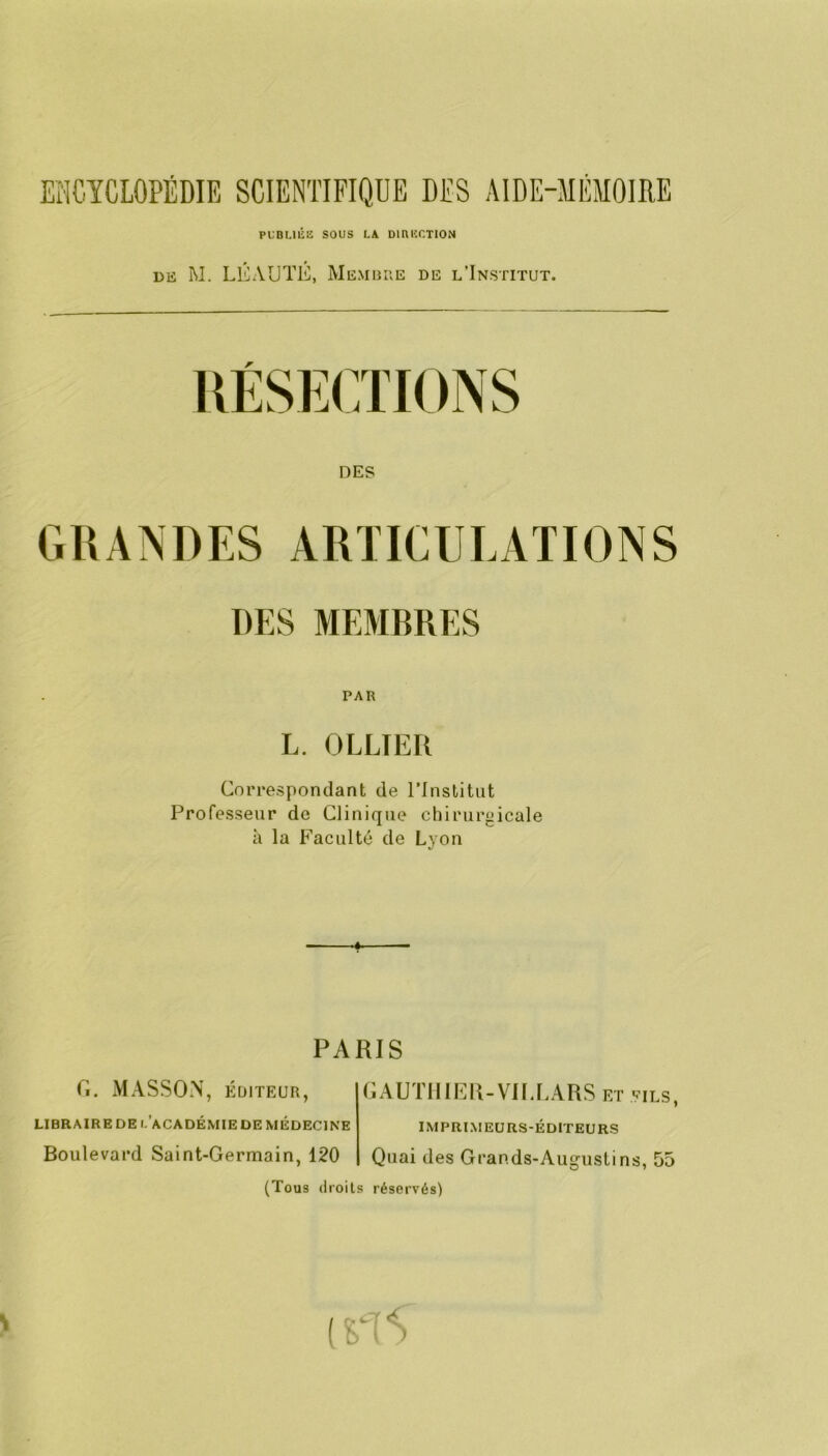 PLBUlilî SOUS Là DiniîCTION DIS M. LÉAUTÉ, Membue de l’Institut. DES GRANDES ARTICULATIONS DES MEMBRES PAR L. OLLIER Correspondant de rinslitut Professeur de Clinique chirurgicale à la Faculté de Lyon PARIS Ci. MASSON, EDITEUR, LIBRAIRE DE l’aCADÉMIE DE MÉDECINE Boulevard Saint-Germain, 120 GAUTIIlRR-VIfT.ARS et eils, IMPRIMEURS-ÉDITEURS Quai des Grands-Augustins, 55 (Tous droits réservés)