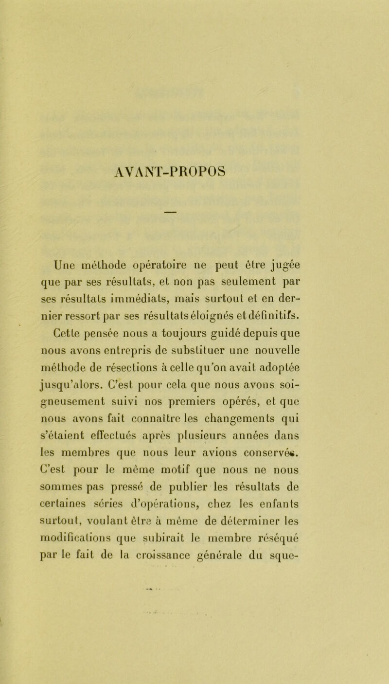 AVANT-PROPOS Une méthode opératoire ne peut être jugée que par ses résultats, et non pas seulement par ses résultats immédiats, mais surtout et en der- nier ressort par ses résultats éloignés et définitifs. Cette pensée nous a toujours guidé depuis que nous avons entrepris de substituer une nouvelle méthode de résections à celle qu'on avait adoptée jusqu’alors. C’est pour cela que nous avons soi- gneusement suivi nos premiers opérés, et que nous avons fait connaître les changements qui s’étaient effectués après plusieurs années dans les membres que nous leur avions conservé*. C’est pour le même motif que nous ne nous sommes pas pressé de publier les résultats de certaines séries d’opérations, chez les enfants surtout, voulant être à meme de déterminer les modifications que subirait le membre réséqué par le fait de la croissance générale du sque-