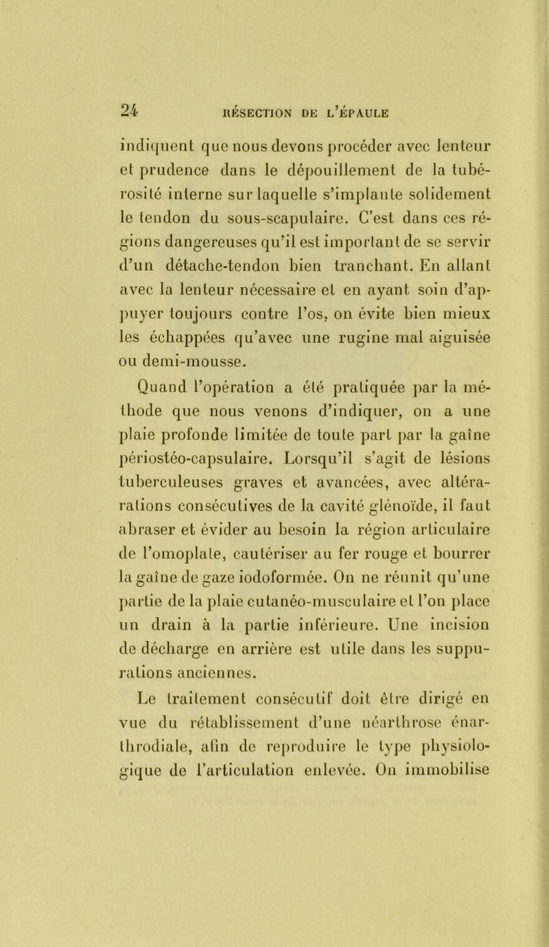 indiquent que nous devons procéder avec lenteur et prudence dans le dépouillement de la tubé- rosité interne sur laquelle s’implante solidement le tendon du sous-scapulaire. C’est dans ces ré- gions dangereuses qu’il est important de se servir d’un détache-tendon bien tranchant. En allant avec la lenteur nécessaire et en ayant soin d’ap- puyer toujours contre l’os, on évite bien mieux les échappées qu’avec une rugi ne mal aiguisée ou demi-mousse. Quand l’opération a été pratiquée par la mé- thode que nous venons d’indiquer, on a une plaie profonde limitée de toute part par la gaîne périostéo-capsulaire. Lorsqu’il s’agit de lésions tuberculeuses graves et avancées, avec altéra- rations consécutives de la cavité glénoïde, il faut abraser et évider au besoin la région articulaire de l’omoplate, cautériser au fer rouge et bourrer la gaîne de gaze iodoformée. On ne réunit qu’une partie de la plaie cutanéo-musculaire et l’on place un drain à la partie inférieure. Une incision de décharge en arrière est utile dans les suppu- rations anciennes. Le traitement consécutif doit être dirigé en vue du rétablissement d’une néartbrose énar- Ibrodiale, atin de reproduire le type physiolo- gique de l’articulation enlevée. On immobilise