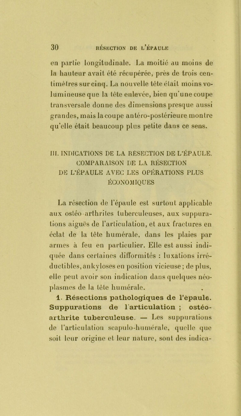 on parlic longitLidinale. J^a nioitio au moins de la hauteur avait été récupérée, près de trois cen- timètres sur cinq. Lanouvelle tète était moins vo- lumineuse que la tète enlevée, bien qu’une coupe transversale donne des dimensions presque aussi grandes, mais la coupe antéro-postérieure montre qu’elle était beaucoup plus petite dans ce sens. 111. INDICATIONS DE LA RÉSECTION DE L’ÉPAULE. COMPARAISON DE LA RÉSECTION DE L’ÉPAULE AVEC LES OPÉRATIONS PLUS ÉCONOMIQUES La résection de l’épaule est surtout applicable aux osléo-arthrites tuberculeuses, aux suppura- tions aigui'S de l’articulation, et aux fractures en éclat de la tète humérale, dans les plaies par armes à feu en particulier. Elle est aussi indi- quée dans certaines difformités : luxations irré- ductibles, an U}doses en position vicieuse; de plus, elle peut avoir son indication dans quelques néo- ])!asmes de la tète humérale. 1. Résections pathologiques de l’épaule. Suppurations de l’articulation ; ostéo- arthrite tuberculeuse. — Les suj)purations de Tarticulation scapulo-humérale, quelle (|ue soit leur origine et leur nature, sont des indica-