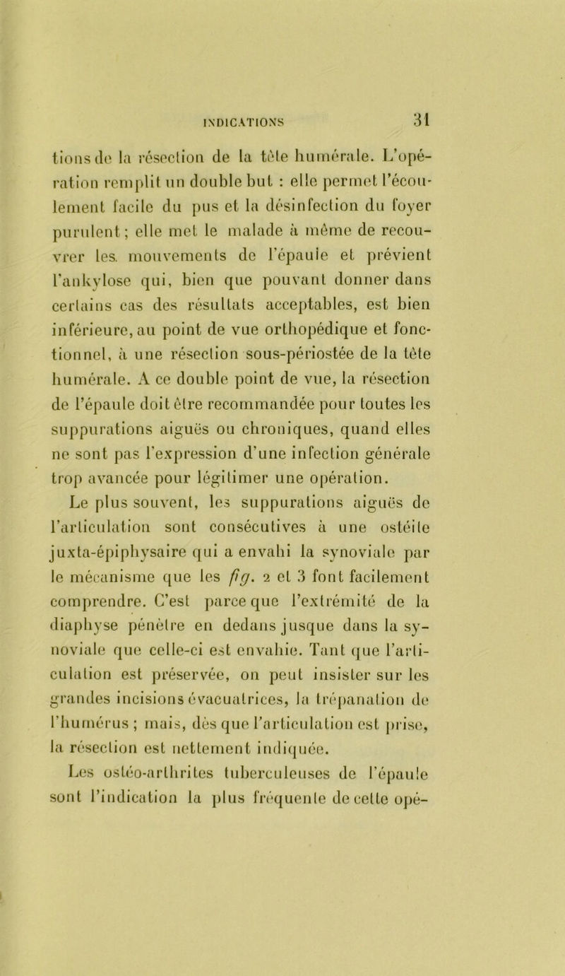 lions cio la résoclion de la tôle hiiiiiorale. L’opé- ration remplit un double but : elle permet l’écoii' lement facile du pus et la désinfection du foyer purulent; elle met le malade à même de recou- vrer les. mouvements de l’épauie et prévient l’ankylose qui, bien que pouvant donner dans ceiiains cas des résultats accejdables, est bien inférieure, au point de vue orthopédique et fonc- tionnel, à une réseclion sous-périostée de la tète biimérale. A ce double point de vue, la résection de l’épaule doit être recommandée pour toutes les suppurations aiguës ou chroniques, quand elles ne sont pas l’expression d’une infection générale trop avancée pour légitimer une opération. Le plus souvent, les suppurations aiguës de l’articulation sont consécutives à une ostéile juxta-épiphysaire C[ui a envahi la synoviale par le mécanisme que les fg. 2 et 3 font facilement comprendre. C’est parce que rexlrémité de la (liaj)hyse pénètre en dedans jusque dans la sy- noviale que celle-ci est envahie. Tant c|ue l’arti- culation est présers’’ée, on peut insister sur les grandes incisions évacuatrices, la trépanation de l’humérus ; mais, dès que rarticuhition est prise, la résection est nettement in(li(|uée. Les ostéo-arthrites tuberculeuses de l’épaule sont l’indication la ])lus fréquente de cette 0])é-