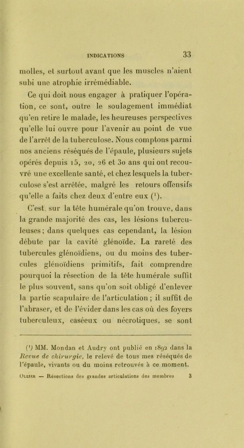 molles, el surtout avant que les muscles n’aient subi une atrophie irrémédiable. Ce qui doit nous engager à pratiquer l’opéra- tion, ce sont, outre le soulagement immédiat qu’en retire le malade, les heureuses perspectives qu’elle lui ouvre pour l'avenir au point de vue de l’arrêt de la tuberculose. Nous comptons parmi nos anciens réséqués de l’épaule, plusieurs sujets opérés depuis i5, 20, 26 et 3o ans qui ont recou- vré une excellente santé, et chez lesquels la tuber- culose s’est arrêtée, malgré les retours ofTensifs qu’elle a faits chez deux d’entre eux (‘). C’est, sur la tête humérale qu’on trouve, dans la grande majorité des cas, les lésions tubercu- leuses ; dans quelques cas cependant, la lésion débute par la cavité glénoïde. La rareté des tubercules glénoïdiens, ou du moins des tuber- cules glénoïdiens primitifs, fait comprendre pourquoi la résection de la tête humérale suflit le plus souvent, sans qu’on soit obligé d’enlever la partie scapulaire de l’articulation ; il suffit de l’abraser, et de l’éviderdans les cas où des foyers tuberculeux, caséeux ou nécrotiques, se sont (') MM. Mon dan et Audry ont publié en 1892 dans la Revue de chirurgie, le relevé de tous mes réséqués de l’épaule, vivants ou du moins retrouvés à ce moment. ÜLLip.a — Résections des giandes articulations des membres 3