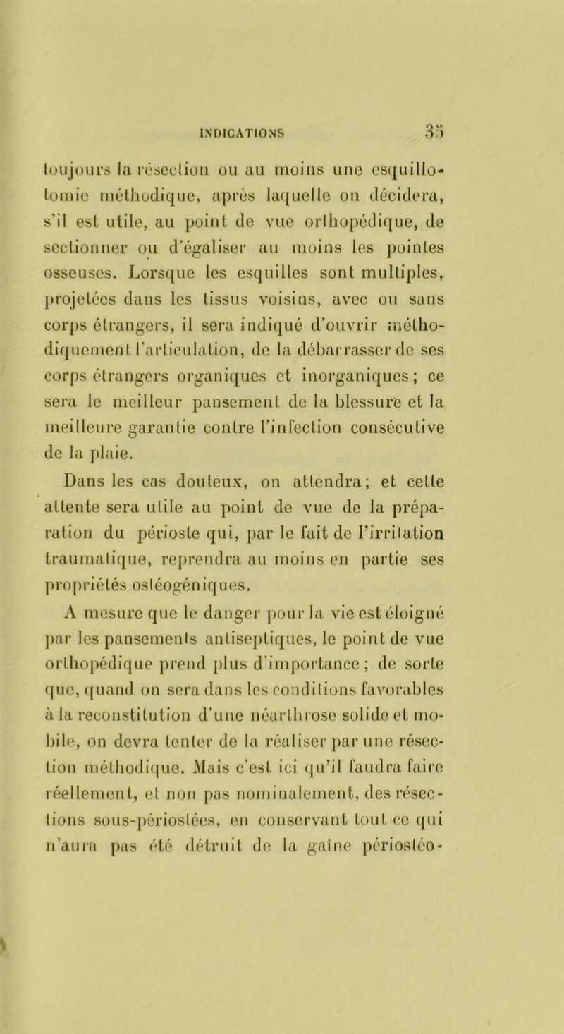 luujoiirs lii iT'sediüii ou au moins une cs([uillo- lomiü méthodique, après laquelle ou décidera, s’il est utile, au point de vue orlhopédique, de sectionner ou d’égaliser au moins les pointes osseuses. Lorsque les esquilles sont multiples, projetées dans les tissus voisins, avec ou sans corps étrangers, il sera indiqué d’ouvrir métho- diquement l’articulation, de la débarrasser de ses corps étrangers organi(|ues et inorganiques; ce sera le meilleur pansement de la blessure et la meilleure garantie contre l’infection consécutive de la plaie. Dans les cas douteux, on attendra; et celte attente sera utile au point de vue de la prépa- ration du périoste qui, par le fait de l’irrilation traumatique, reprendra au moins en partie ses propriétés osléogéniques. A mesure que le danger jiourla vie est éloigné par les pansements antiseptiques, le point de vue orlhopédique prend plus d’importance; de sorte f[ue, ([Liand on sera dans les conditions favorables à la reconstitution d’une néarlhrose solide et mo- bile, on devra tenter de la réaliser ]>ar une résec- tion méthodique. Mais c’est ici (ju’il faudra faire réellement, et non pas nominalement, des résec- tions sous-périoslées, en conservant tout ce qui n’auia [>as été détruit de la gaine périostéo-
