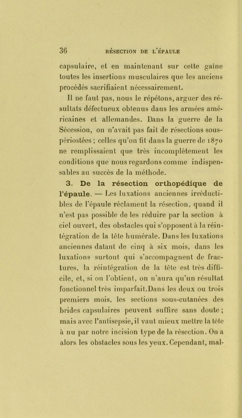 capsulciiœ, et en maintenant sur celte gaine toutes les insertions musculaires que les anciens procédés sacrifiaient nécessairement. Il ne faut pas, nous le répétons, arguer des ré- sultats défectueux obtenus dans les armées amé- ricaines et allemandes. Dans la guerre de la Sécession, on n’avait pas fait de résections sous- périostées ; celles qu’on fit dans la guerre de 1870 ne remplissaient que très incomplètement les conditions que nous regardons comme indispen- sables au succès de la méthode. 3. De la résection orthopédique de répaule. — Les luxations anciennes irréducti- bles de l’épaule réclament la résection, quand il n’est pas possible de les réduire par la section à ciel ouvert, des obstacles qui s’opposent à la réin- tégration de la tête humérale. Dans les luxations anciennes datant de cinq à six mois, dans les luxations surtout qui s’accompagnent de frac- tures, la réintégration de la tête est très diffi- cile, et, si on l’obtient, on n’aura qu’un résultat fonctionnel très imparfait.Dans les deux ou trois premiers mois, les sections sous-cutanées des brides capsulaires peuvent suffire sans doute; mais avec l’antisejisie, il vaut mieux mettre la tète à nu par notre incision type de la résection. On a alors les obstacles sous les yeux. Cependant, mal-