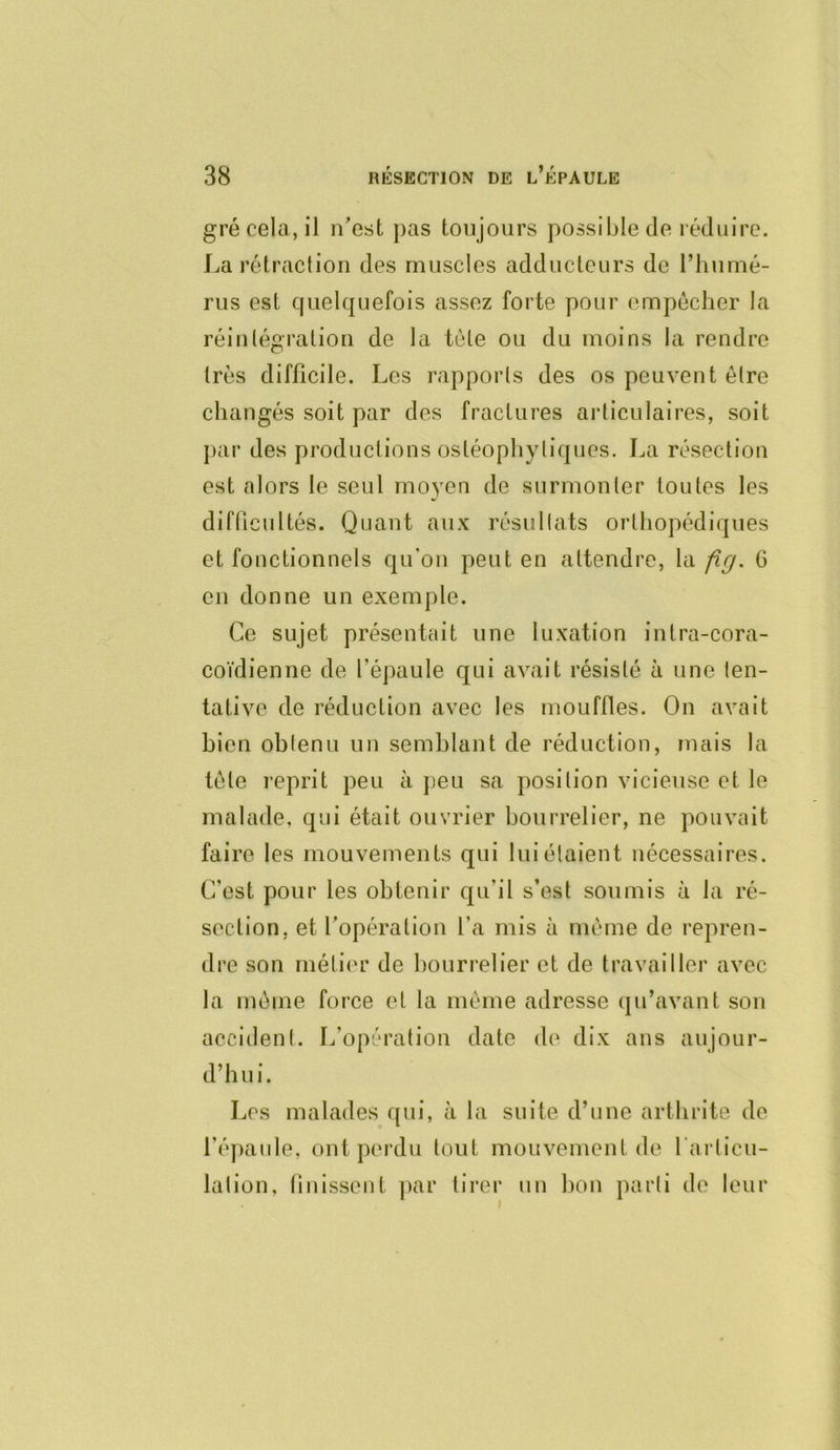 gré cela, il n’est pas toujours possible de réduire. J^a rétraction des muscles adducteurs de riiumé- rus est quelquefois assez forte pour empêcher la réintégration de la tète ou du moins la rendre très difficile. Les rapports des os peuvent être changés soit par des fractures articulaires, soit par des productions ostéophytiques. La résection est alors le seul moyen de surmonter toutes les difficultés. Quant aux résultats orthopédiques et fonctionnels qu'on peut en attendre, la fig. G en donne un exemple. Ce sujet présentait une luxation intra-cora- coïdienne de l’épaule qui avait résisté à une ten- tative de réduction avec les mouffles. On avait bien obtenu un semblant de réduction, mais la tète reprit peu à peu sa position vicieuse et le malade, qui était ouvrier bourrelier, ne pouvait faire les mouvements qui lui étaient nécessaires. C’est pour les obtenir qu’il s’est soumis à la ré- section, et l’opération l’a mis à même de repren- dre son métii'r de bourrelier et de travailler avec la même force et la même adresse (ju’avant sou accident. L’opération date de dix ans aujour- d’hui. Les malades qui, à la suite d’une arthrite de l’épaule, ont perdu tout mouvement de l’articu- lation, linissent |)ar tirer un bon parti de leur