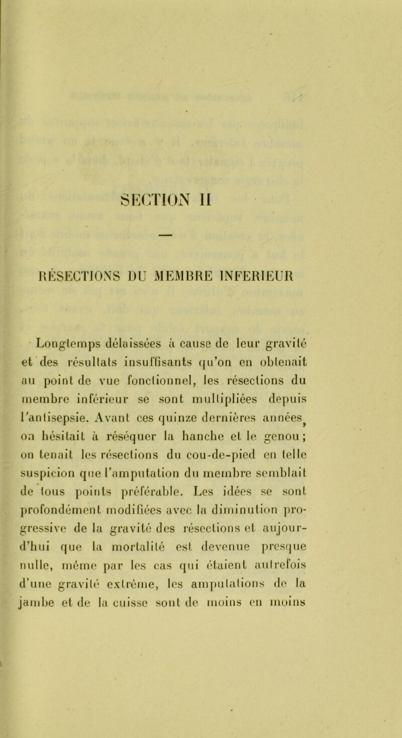 lîKSECTlO.NS ÜU MEMBRE INFERIEUR • Longtemps délciissées à cause de leur gravite et des résultats insuftisants qu’on en obtenait au point de vue fonctionnel, les résections du membre inférieur se sont multipliées depuis Tantisepsie. Avant ces quinze dernières années^ on hésitait à réséquer la hanche et le genou; on tenait les résections du cou-de-pied en telle suspicion que l’amputation du membre semblait de tous points préférable. Les idées se sont jirofondérnent modifiées avec la diminution pro- gressive de la gravité des résections et aujour- d’hui que la mortalité est devenue presque nulle, môme par les cas qui étaient autrefois d’une gravité extrême, les am])ulations de la jambe et de la cuisse sont de moins en moins