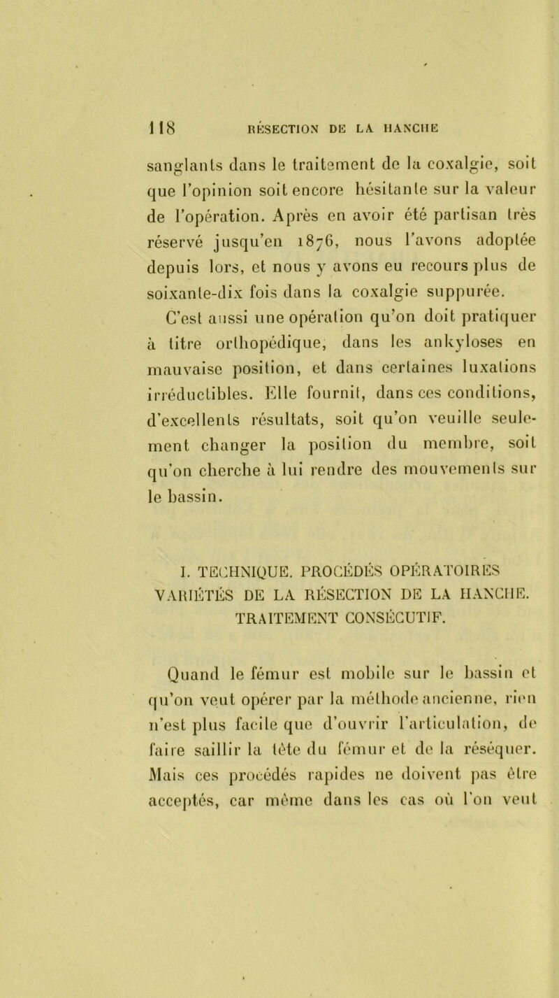 sanglants dans le traitement de la coxalgie, soit que l’opinion soit encore hésitante sur la valeur de l'opération. Après en avoir été partisan très réservé jusqu’en 1876, nous l’avons adoptée depuis lors, et nous y avons eu recours plus de soixante-dix fois dans la coxalgie suppurée. C’est aussi une opération qu’on doit pratiquer à titre orthopédique, dans les ankylosés en mauvaise position, et dans certaines luxations irréductibles. Elle fournit, dans ces conditions, d’excellents résultats, soit qu’on veuille seule- ment changer la position du membre, soit qu’on cherche à lui rendre des mouvements sur le bassin. I. TECHNIQUE. PROCÉDÉS OPÉRATOIRES VARIÉTÉS DE LA RÉSECTION DE LA HANCHE. TRAITEMENT CONSÉCUTIF. Quand le fémur est mobile sur le bassin et cju’on veut opérer par la méthode ancienne, rien n’est plus facile que d’ouvrir l’articulation, de faire saillir la tète du fémur et de la réséquer. Mais ces procédés rapides ne doivent pas être acceptés, car même dans les cas où l’on veut
