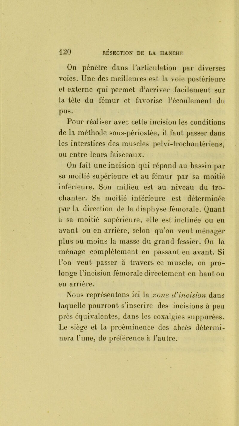 On pénètre dans rarticulation par diverses voies. Une des meilleures est la voie postérieure et externe qui permet d’arriver facilement sur la tôle du fémur et favorise l’écoulement du pus. Pour réaliser avec cette incision les conditions de la méthode sous-périostée, il faut passer dans les interstices des muscles pelvi-trochantériens, ou entre leurs faisceaux. On fait une incision qui répond au bassin par sa moitié supérieure et au fémur par sa moitié inférieure. Son milieu est au niveau du tro- chanter. Sa moitié inférieure est déterminée par la direction de la diaphyse fémorale. Quant à sa moitié supérieure, elle est inclinée ou en avant ou en arrière, selon qu’on veut ménager plus ou moins la masse du grand fessier. On la ménage complèlement en passant en avant. Si l’on veut passer à travers ce muscle, on pro- longe l’incision fémorale directement en haut ou en arrière. Nous représentons ici la zone cVincision dans laquelle pourront s’inscrire des incisions à peu près équivalentes, dans les coxalgies suppurées. Le siège et la proéminence des abcès détermi- nera l’une, de préférence à l’aulre.
