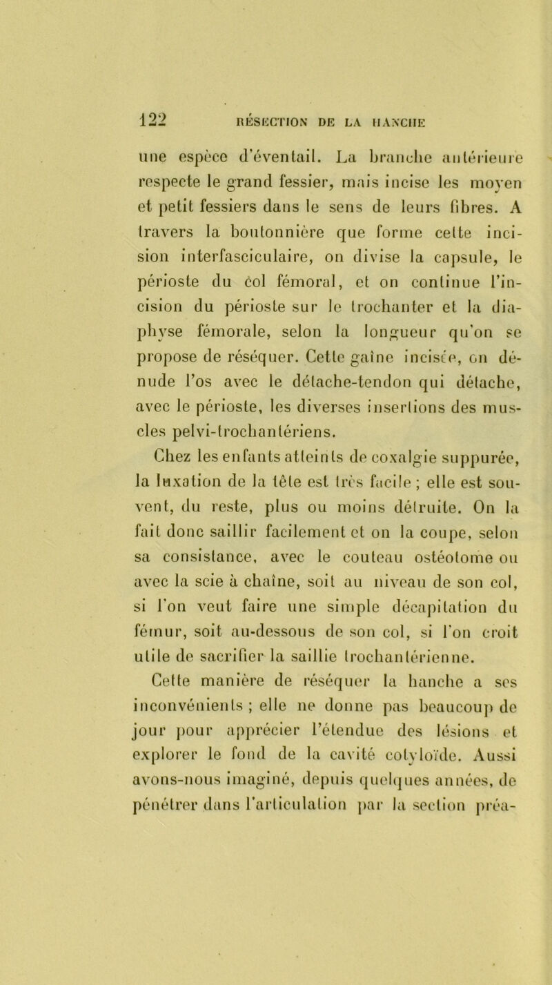 une espèce d’éventail. La branche aiilérieme respecte le grand fessier, mais incise les moyen et petit fessiers dans le sens de lenrs fibres. A travers la boutonnière que forme celte inci- sion interfasciculaire, on divise la capsule, le périoste du col fémoral, et on continue l’in- cision du périoste sur le trochanter et la tlia- pi, yse fémorale, selon la longueur qu’on se propose de réséquer. Cette gaine incisée, on dé- nude l’os avec le délache-tendon qui détache, avec le périoste, les diverses insertions des mus- cles pelvi-trochantériens. Chez les enfants atteints de coxalgie suppurée, la luxation de la tête est très facile ; elle est sou- vent, du reste, plus ou moins détruite. On la fait donc saillir facilement et on la coupe, selon sa consistance, avec le couteau ostéotome ou avec la scie à chaîne, soit au niveau de son col, si l’on veut faire une simple décapitation du fémur, soit au-dessous de son col, si l'on croit utile de sacrifier la saillie trochantérienne. Cette manière de réséquer la hanche a ses inconvénients ; elle ne donne pas beaucoup de jour j)our apprécier rétenduc des lésions et explorer le fond de la cavité cotyloïde. Aussi avons-nous imaginé, depuis quefijiies années, de pénétrer dans l’artlculalion par la section préa-