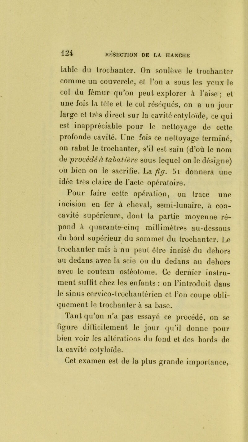 labié du trochanter. On soulève le trochanter comme un couvercle, et l’on a sous les yeux le col du fémur qu’on peut explorer à l’aise; et une fois la tôle et le col réséqués, on a un jour large et très direct sur la cavilé cotyloïde, ce qui est inappréciable pour le nettoyage de cette profonde cavité. Une fois ce nettoyage terminé, on rabat le trochanter, s’il est sain (d’où le nom de 'procédé à tabatière sous lequel on le désigne) ou bien on le sacrifie. La fig. 5i donnera une idée très claire de l’acte opératoire. Pour faire celte opération, on (race une incision en fer à cheval, semi-lunaire, à con- cavité supérieure, dont la partie moyenne ré- pond à quarante-cinq millimètres au-dessous du bord supérieur du sommet du trochanter. Le trochanter mis à nu peut être incisé du dehors au dedans avec la scie ou du dedans au dehors avec le couteau ostéotome. Ce dernier instru- ment suffit chez les enfants ; on l’inlroduit dans le sinus cervico-trochantérien et l’on coupe ohli- (luement le trochanter à sa hase. Tant qu’on n’a pas essayé ce procédé, on se figure difficilement le jour qu’il donne pour bien voir les altérations du fond et des bords de la cavité cotyloïde. Cet examen est de la plus grande imporlance,