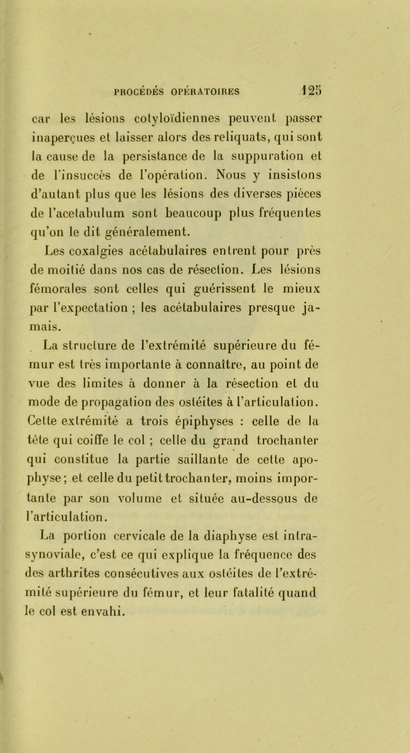 car les lésions cotyloïdiennes peuvent passer inaperçues et laisser alors des reliquats, qui sont la cause de la persistance de la suppuration et de l’insuccès de l’opération. Nous y insistons d’autant plus que les lésions des diverses pièces de racelabulum sont beaucoup plus fréquentes qu’on le dit généralement. Les coxalgies acétabulaires entrent pour près de moitié dans nos cas de résection. Les lésions fémorales sont celles qui guérissent le mieux par l’expectation ; les acétabulaires presque ja^ mais. La structure de l’extrémité supérieure du fé- mur est très importante à connaître, au point de vue des limites à donner à la résection et du mode de propagation des ostéites à l’articulation. Cette extrémité a trois épiphyses : celle de la tète qui coiffe le col ; celle du grand trochanter qui constitue la partie saillante de cette apo- physe; et celle du petit trochanter, moins impor- tante par son volume et située au-dessous de l’articulation. La portion cervicale de la diaphyse est intra- synoviale, c’est ce qui explique la fréquence des des arthrites consécutives aux ostéites de l’extré- mité supérieure du fémur, et leur fatalité quand le col est envahi.