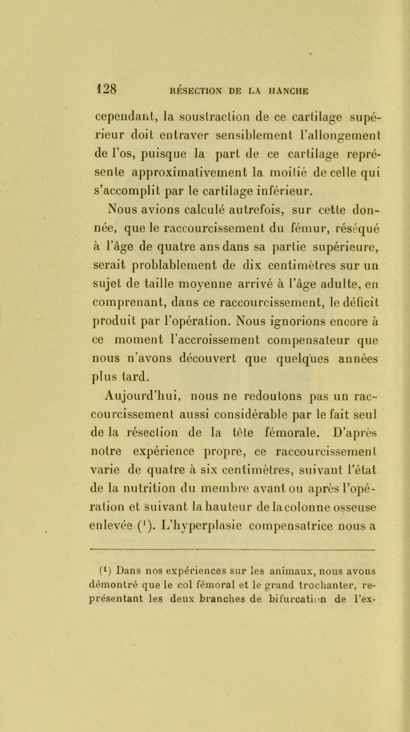 cependant, la souslraclion de ce cartilage supé- rieur doit entraver sensiblement l’allongement de l’os, puisque la part de ce cartilage repré- sente approximativement la moitié de celle qui s’accomplit par le cartilage inférieur. Nous avions calculé autrefois, sur cette don- née, que le raccourcissement du fémur, réséqué à l’âge de quatre ans dans sa partie supérieure, serait problablernent de dix centimètres sur un sujet de taille moyenne arrivé à l’age adulte, en comprenant, dans ce raccourcissement, le déficit produit par l’opération. Nous ignorions encore à ce moment l’accroissement compensateur que nous n’avons découvert que quelques années plus lard. Aujourd’hui, nous ne redoutons pas un rac- courcissement aussi considérable par le fait seul de la résection de la tète fémorale. D’après notre expérience propre, ce raccourcissement varie de quatre à six centimètres, suivant l’état de la nutrition du membre avant ou après l’opé- ration et Suivant la hauteur de lacolonne osseuse enlevée (‘). L’hyperplasie compensatrice nous a (L Dans nos expériences sur les animaux, nous avons démontré que le col fémoral et le rand trochanter, re- présentant les deux branches de bifurcaticm de l’ex-