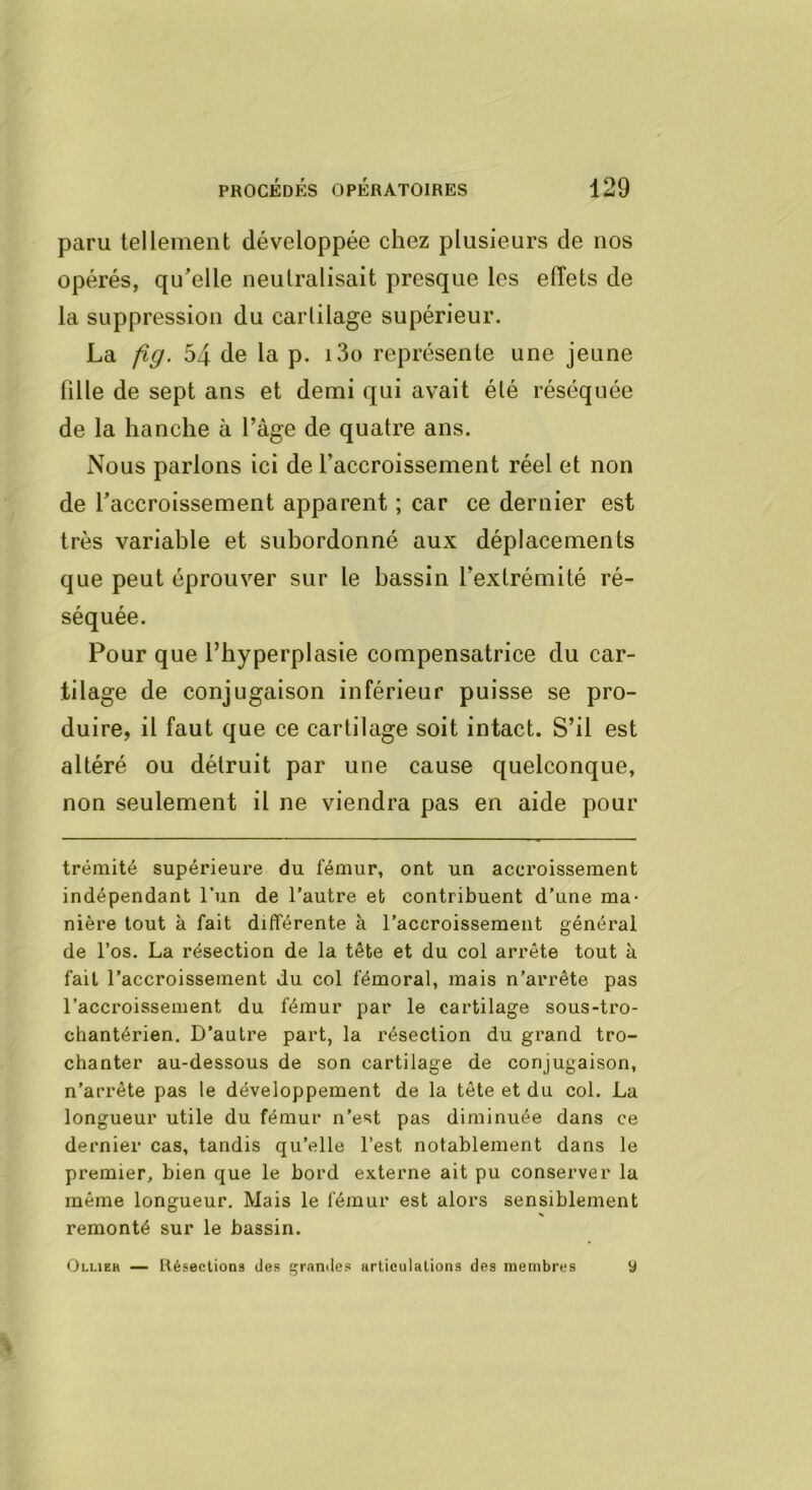 paru tellement développée chez plusieurs de nos opérés, qu’elle neutralisait presque les effets de la suppression du cartilage supérieur. La fig. 54 de la p. i3o représente une jeune fille de sept ans et demi qui avait été réséquée de la hanche à Page de quatre ans. Nous parlons ici de l’accroissement réel et non de l'accroissement apparent ; car ce dernier est très variable et subordonné aux déplacements que peut éprouver sur le bassin l’extrémité ré- séquée. Pour que l’hyperplasie compensatrice du car- tilage de conjugaison inférieur puisse se pro- duire, il faut que ce cartilage soit intact. S’il est altéré ou détruit par une cause quelconque, non seulement il ne viendra pas en aide pour trémité supérieure du fémur, ont un accroissement indépendant l’un de l'autre et contribuent d'une ma- nière tout à fait différente à l'accroissement général de l’os. La résection de la tête et du col arrête tout à fait l'accroissement du col fémoral, mais n'arrête pas l’accroissement du fémur par le cartilage sous-tro- chantérien. D'autre part, la résection du grand tro- chanter au-dessous de son cartilage de conjugaison, n’arrête pas le développement de la tête et du col. La longueur utile du fémur n’est pas diminuée dans ce dernier cas, tandis qu’elle l’est notablement dans le premier, bien que le bord externe ait pu conserver la même longueur. Mais le fémur est alors sensiblement remonté sur le bassin. Ollieh — Résections des grandes articulations des membres y