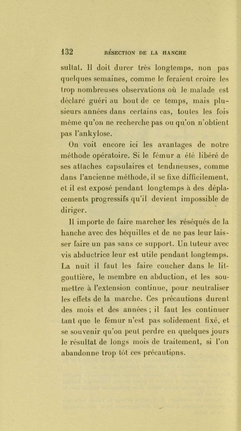 sultal. Il doit durer très longtemps, non pas quelques semaines, comme le feraient croire les trop nombreuses observations où le malade est déclaré guéri au bout de ce temps, mais plu- sieurs années dans certains cas, toutes les fois môme qu’on ne recherche pas ou qu’on n’obtient pas l’ankylose. On voit encore ici les avantages de notre méthode opératoire. Si le fémur a été libéré de ses attaches capsulaires et tendineuses, comme dans l’ancienne méthode, il se fixe difficilement, et il est exposé pendant longtemps à des dépla- cements progressifs qu’il devient impossible de diriger. Il importe de faire marcher les réséqués de la hanche avec des béquilles et de ne pas leur lais- ser faire un pas sans ce support. Un tuteur avec vis abductrice leur est utile pendant longtemps. La nuit il faut les faire coucher dans le lit- gouttière, le membre en abduction, et les sou- mettre à l’extension continue, pour neutraliser les elîets de la marche. Ces précautions durent des mois et des années ; il faut les continuer tant que le fémur n’est pas solidement fixé, et se souvenir qu’on peut jierdre en quelques jours le résultat de longs mois de traitement, si l’on abandonne trop tôt ces jirécautipiis.