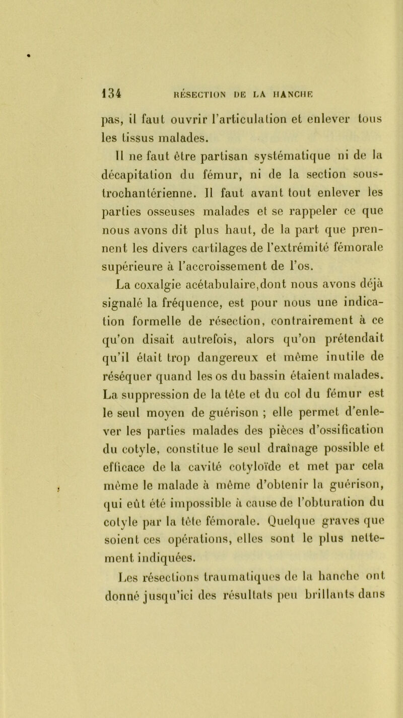pas, il faut ouvrir l’articulation et enlever tous les tissus malades. Il ne faut être partisan systématique ni de la décapitation du fémur, ni de la section sous- trocliantérienne. Il faut avant tout enlever les parties osseuses malades et se rappeler ce que nous avons dit plus haut, de la part que pren- nent les divers cartilages de l’extrémité fémorale supérieure à l’accroissement de l’os. La coxalgie acétabulaire,dont nous avons déjà signalé la fréquence, est pour nous une indica- tion formelle de résection, contrairement à ce qu’on disait autrefois, alors qu’on prétendait qu’il était trop dangereux et même inutile de réséquer quand les os du bassin étaient malades. La suppression de la tête et du col du fémur est le seul moyen de guérison ; elle permet d’enle- ver les parties malades des pièces d’ossification du cotyle, constitue le seul drainage possible et efficace de la cavité cotyloïde et met par cela même le malade à même d’obtenir la guérison, qui eût été impossible à cause de l’obturation du cotyle par la tête fémorale. Quelque graves que soient ces opérations, elles sont le plus nette- ment indiquées. J^es résections traumatiques de la bancbe ont donné jusqu’ici des résultats ])0u brillants dans