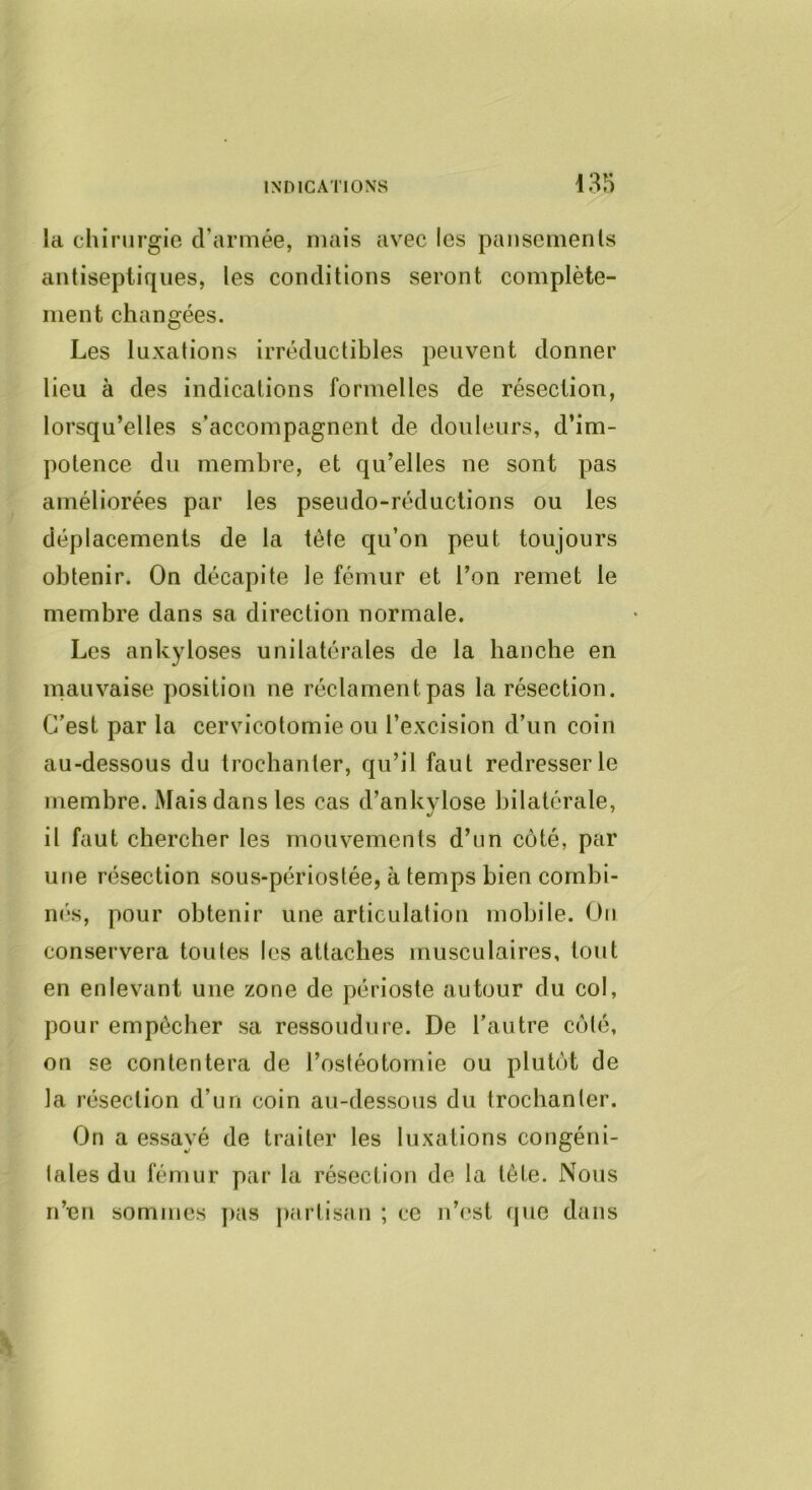la chirurgie d’armée, mais avec les paiisemenls antiseptiques, les conditions seront complète- ment changées. Les luxations irréductibles peuvent donner lieu à des indications formelles de résection, lorsqu’elles s’accompagnent de douleurs, d’im- potence du membre, et qu’elles ne sont pas améliorées par les pseudo-réductions ou les déplacements de la tête qu’on peut toujours obtenir. On décapite le fémur et l’on remet le membre dans sa direction normale. Les ankylosés unilatérales de la hanche en mauvaise position ne réclament pas la résection. C’est par la cervicotomie ou l’excision d’un coin au-dessous du trochanter, qu’il faut redresser le membre. Mais dans les cas d’ankylose bilatérale, il faut chercher les mouvements d’un côté, par une résection sous-périostée, à temps bien combi- n(‘s, pour obtenir une articulation mobile. Ou conservera toutes les attaches musculaires, tout en enlevant une zone de périoste autour du col, pour empêcher sa ressoudure. De l’autre côté, on se contentera de l’ostéotomie ou plutôt de la résection d’un coin au-dessous du trochanter. On a essayé de traiter les luxations congéni- lales du fémur par la résection de la tête. Nous n’en sommes juis j)artisan ; ce n’est que dans