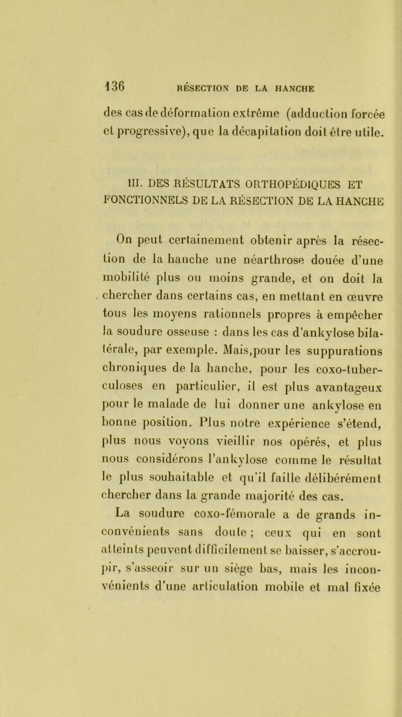 des cas de déformation extrême (adduction forcée et progressive), que la décapitation doit être utile. III. DES RÉSULTATS ORTHOPÉDIQUES ET FONCTIONNELS DE LA RÉSECTION DE LA HANCHE On peut certainement obtenir après la résec- tion de la hanche une néarthrose douée d’une mobilité plus ou moins grande, et on doit la , chercher dans certains cas, en mettant en œuvre tous les moyens rationnels propres à empêcher la soudure osseuse : dans les cas d ankylosé bila- térale, par exemple. Mais,pour les suppurations chroniques de la hanche, pour les coxo-tuher- culoses en particulier, il est plus avantageux pour le malade de lui donner une ankylosé en bonne position. Plus notre expérience s’étend, plus nous voyons vieillir nos opérés, et plus nous considérons Tankylose comme le résultat le plus souhaitable et qu’il faille délibérément chercher dans la grande majorité des cas. La soudure coxo-fémorale a de grands in- convénients sans doute ; ceux qui en sont atteints peuvent difficilement se baisser, s’accrou- j)ir, s’asseoir sur un siège bas, mais les incon- vénients d’une articulation mobile et mal fixée