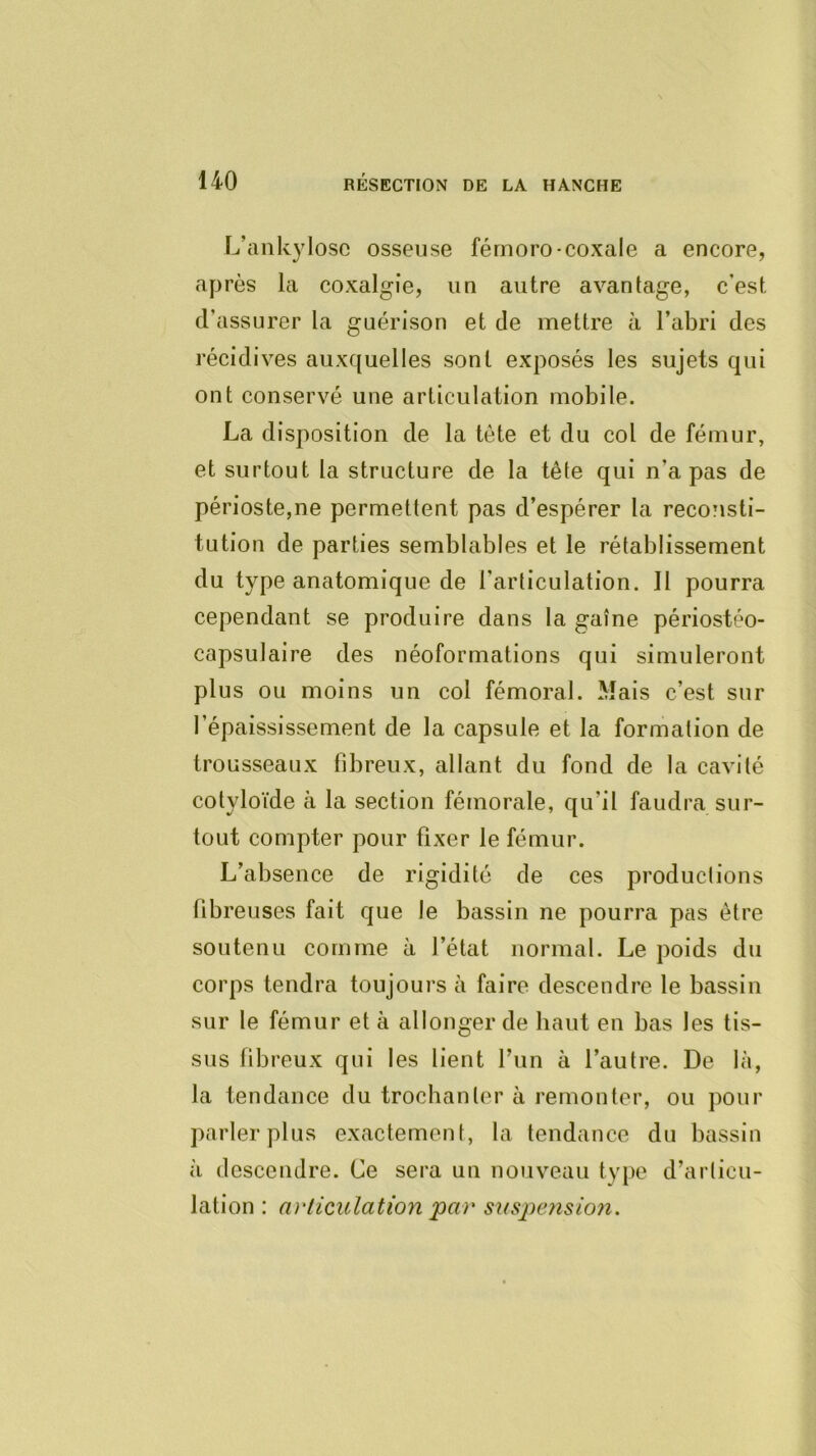 L’ankylosc osseuse férnoro-coxale a encore, après la coxalgie, un autre avantage, c’est d’assurer la guérison et de mettre à l’abri des récidives auxquelles sont exposés les sujets qui ont conservé une articulation mobile. La disposition de la tête et du col de fémur, et surtout la structure de la tête qui n’a pas de périoste,ne permettent pas d’espérer la reconsti- tution de parties semblables et le rétablissement du type anatomique de l’articulation. Il pourra cependant se produire dans la gaîne périostéo- capsulaire des néoformations qui simuleront plus ou moins un col fémoral. Mais c’est sur l’épaississement de la capsule et la formation de trousseaux fibreux, allant du fond de la cavité cotyloïde à la section fémorale, qu’il faudra sur- tout compter pour fixer le fémur. L’absence de rigidité de ces productions fibreuses fait que le bassin ne pourra pas être soutenu comme à l’état normal. Le poids du corps tendra toujours à faire descendre le bassin sur le fémur et à allonger de haut en bas les tis- sus fibreux qui les lient l’un à l’autre. De là, la tendance du trochanter à remonter, ou pour parler plus exactement, la tendance du bassin à descendre. Ce sera un nouveau type d’articu- lation : ai'liculation par sus2)e7islon.