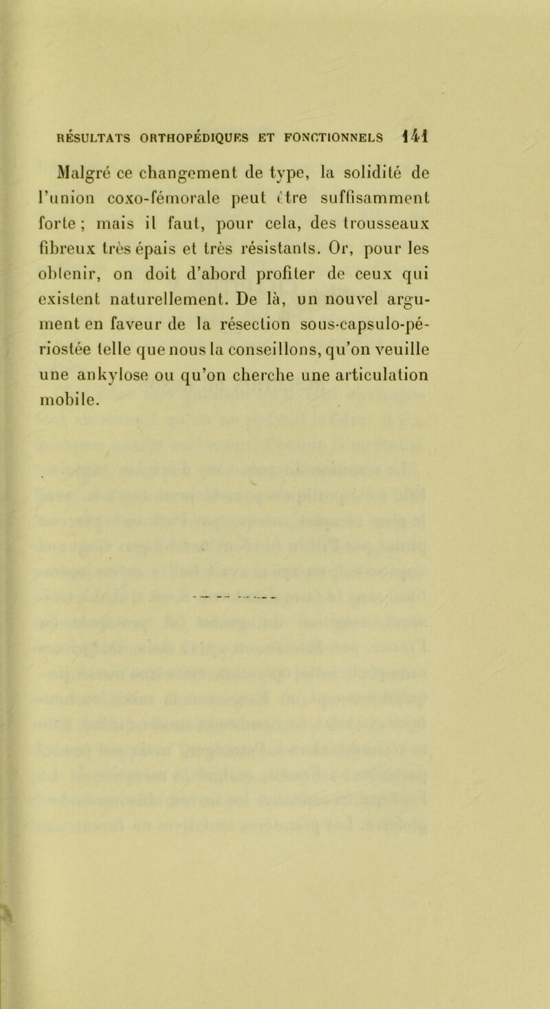 Malgré ce changement de type, la solidité de l’union coxo-fémorale peut itre suffisamment forte ; mais il faut, pour cela, des trousseaux fibreux très épais et très résistants. Or, pour les obtenir, on doit d’abord profiler de ceux qui existent naturellement. De là, un nouvel argu- ment en faveur de la résection sous-capsulo-pé- riostée telle que nous la conseillons, qu’on veuille une ankylosé ou qu’on cherche une articulation mobile.