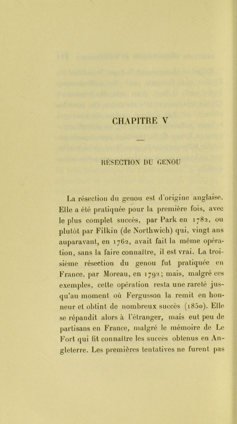 CHAPITRE V liKSEGTION DU (iENOU La résection du genou est (Uorigine anglaise. Elle a été pratiquée pour la première fois, avec le plus complet succès, par Park en 1782, ou plutôt par Filkin (de Nortliwich) qui, vingt ans auparavant, en 1762, avait fait la même opéra- tion, sans la faire connaître, il est vrai. La troi- sième résection du genou fut pratiquée en France, par Moreau, en 1792; mais, malgré ces exemples, celte opération resta une rareté jus- qu’au moment où Fergusson la remit en hon- neur et obtint de nombreux succès (i85o). Elle se répandit alors à l’étranger, mais eut peu de ])arlisans en France, malgré le mémoire de Le Fort qui fit connaître les succès obtenus en An- gleterre. Les premières tentatives ne furent pas
