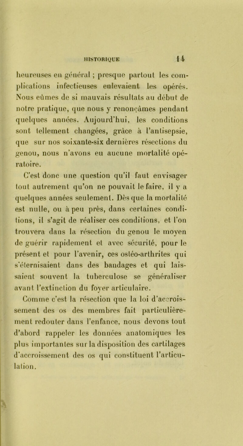 HISTORIQUE li heureuses eu général ; presque partout les com- plications infectieuses enlevaient les opérés. Nous eûmes de si mauvais résultats au début de notre pratique, que nous y renonçâmes pendant quelques années. Aujourd’hui, les conditions sont tellement changées, grâce à l’antisepsie, que sur nos soixante-six dernières résections du genou, nous n’avons eu aucune mortalité opé- ratoire. C’est donc une question qu’il faut envisager tout autrement qu’on ne pouvait le faire, il y a quelques années seulement. Dès que la mortalité est nulle, ou à peu près, dans certaines condi- tions, il s’agit de réaliser ces condilions, et l’on trouvera dans la résection du genou le moyen de guérir rapidement et avec sécurité, pour le présent et pour l’avenir, ces ostéo-arthrites qui s'éternisaient dans des bandages et qui lais- saient souvent la tuberculose se généraliser avant l’extinction du foyer articulaire. Comme c’est la résection que la loi d’accrois- sement des os des membres fait particulière- ment redouter dans l’enfance, nous devons tout d’abord rappeler les données anatomiques les plus importantes sur la disposition des cartilages d’accroissement des os qui constituent l’articu- lation.