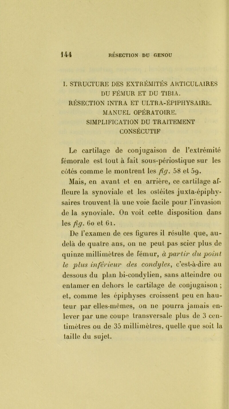 I. STRUCTURE DES EXTRÉMITÉS ARTICULAIRES DU FÉMUR ET DU TIBIA. RÉSECTION ÎNTRA ET ULTRA-ÉPIPHYSAIRE. MANUEL OPÉRATOIRE. SIMPLIFICATION DU TRAITEMENT CONSÉCUTIF Le cartilage de conjugaison de l’extrémité fémorale est tout à fait sous-périostique sur les cotés comme le montrent les fig. 58 et 5g. Mais, en avant et en arrière, ce cartilage af- fleure la synoviale et les ostéites juxta-épipliy- saires trouvent là une voie facile pour l’invasion de la synoviale. On voit cette disposition dans les fig. 6o et 6i. De l’examen de ces figures il résulte que, au- delà de quaire ans, on ne peut pas scier plus de quinze millimètres de fémur, à‘partir du point le plus inférieur des condijles, c’est-à-dire au dessous du plan bi-condylien, sans atteindre ou entamer en dehors le cartilage de conjugaison ; et, comme les épiphyses croissent peu en hau- teur par elles-mêmes, on ne pourra jamais en- lever par une coupe transversale plus de 3 cen- timètres ou de 35 millimètres, quelle que soit la taille du sujet.