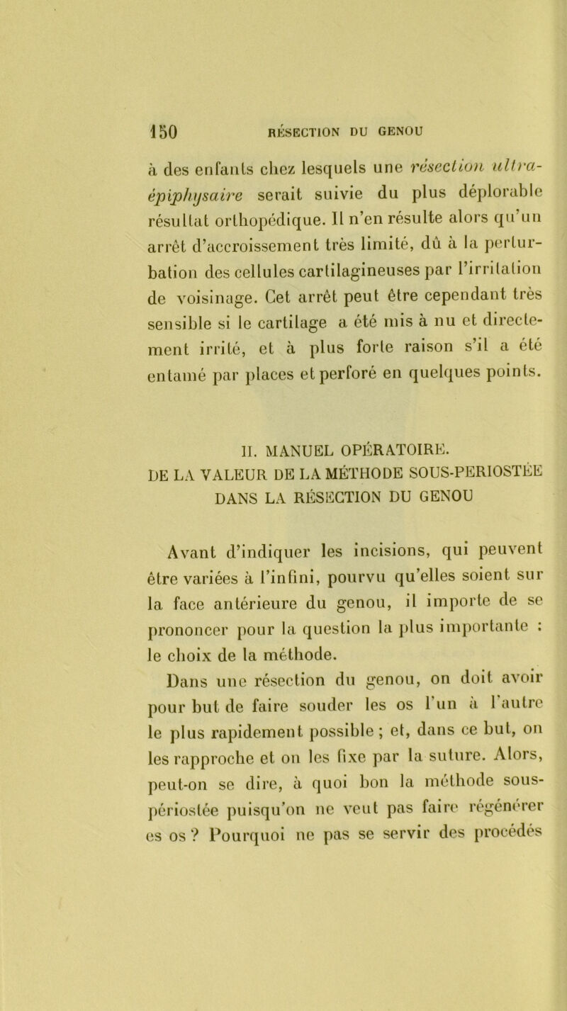à des enfants chez lesquels une résection iiUra- épiphijsaire serait suivie du plus déplorable résultat orthopédique. Il n’en résulte alors qu’un arrêt d’accroissement très limité, dû à la pertur- bation des cellules cartilagineuses par l’irrilalioii de voisinage. Cet arrêt peut être cependant très sensible si le cartilage a été mis à nu et directe- ment irrité, et à plus forte raison s’il a été entamé par places et perforé en quelques points. IL MANUEL OPÉRATOIRE. DE LA VALEUR DE LA MÉTHODE SOUS-PERIOSTÉE DANS LA RÉSECTION DU GENOU Avant d’indiquer les incisions, qui peuvent être variées à l’infini, pourvu qu’elles soient sur la face antérieure du genou, il importe de se prononcer pour la question la ])lus importante : le choix de la méthode. Dans une résection du genou, on doit avoir pour but de faire souder les os run à 1 autre le plus rapidement possible ; et, dans ce but, on les rapproche et on les fixe par la suture. Alors, peut-on se dire, à quoi bon la méthode sous- ])ériostée puisqu’on ne veut pas faire régému-er es os ? Pourquoi ne pas se servir des procédés