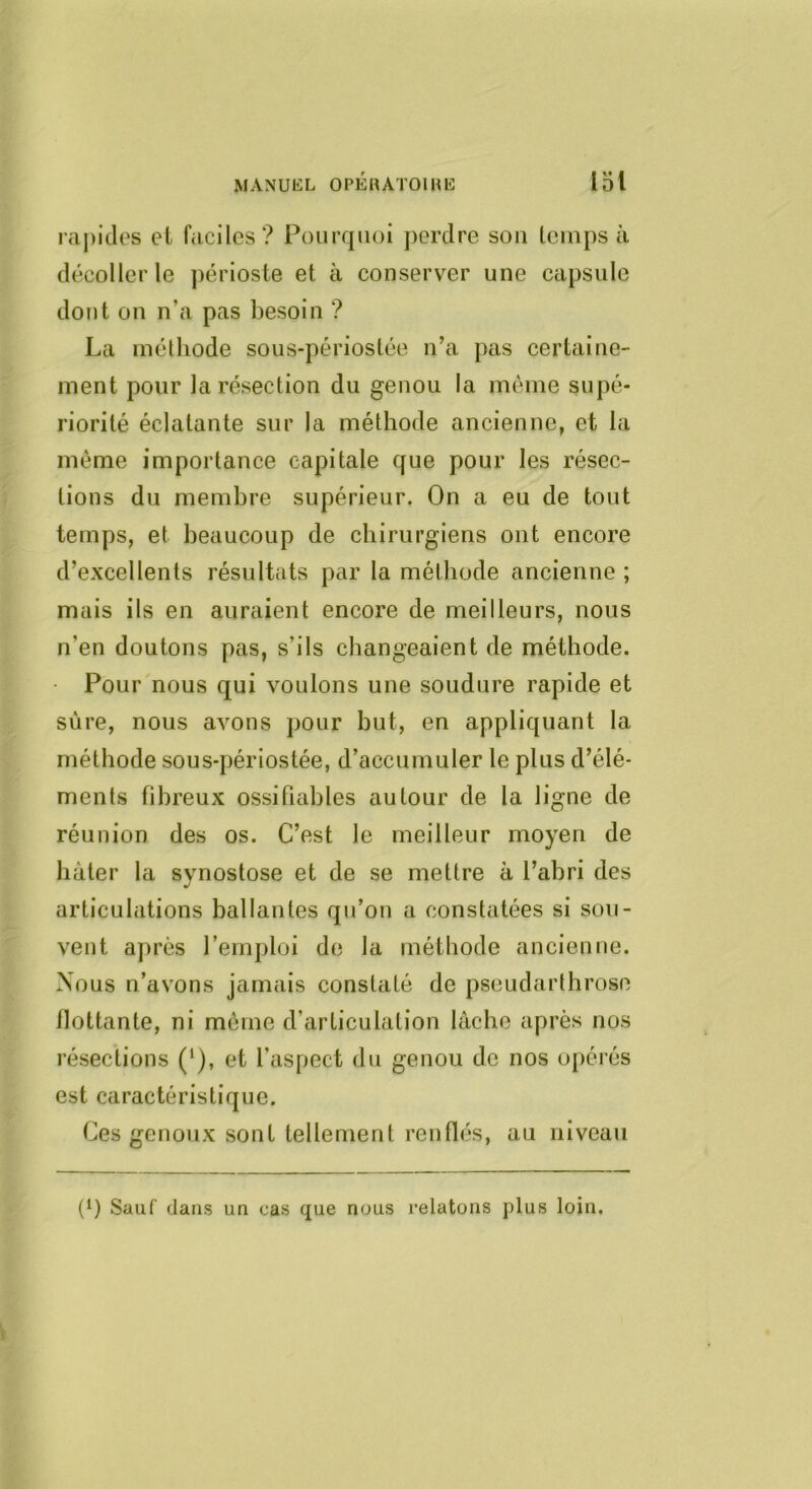 raj)ides el faciles? Pourquoi j)erdre sou leinps à décoller le périoste et à conserver une capsule dont on n’a pas besoin ? La méthode sous-périostée ii’a pas certaine- ment pour la résection du genou la même supé- riorité éclatante sur la méthode ancienne, et la même importance capitale que pour les résec- tions du membre supérieur. On a eu de tout temps, et beaucoup de chirurgiens ont encore d’excellents résultats par la méthode ancienne ; mais ils en auraient encore de meilleurs, nous n’en doutons pas, s’ils changeaient de méthode. • Pour nous qui voulons une soudure rapide et sure, nous avons pour but, en appliquant la méthode sous-périostée, d’accumuler le plus d’élé- ments fibreux ossifiahles autour de la ligne de réunion des os. C’est le meilleur moyen de hâter la synostose et de se mettre à l’abri des articulations ballantes qu’on a constatées si sou- vent après l’emploi de la méthode ancienne. Nous n’avons jamais constaté de pseudarthrose flottante, ni môme d’articulation lâche après nos résections (^), et l’aspect du genou de nos opérés est caractéristique. Ces genoux sont tellement renflés, au niveau (‘) Sauf dans un cas que nous relatons plus loin.