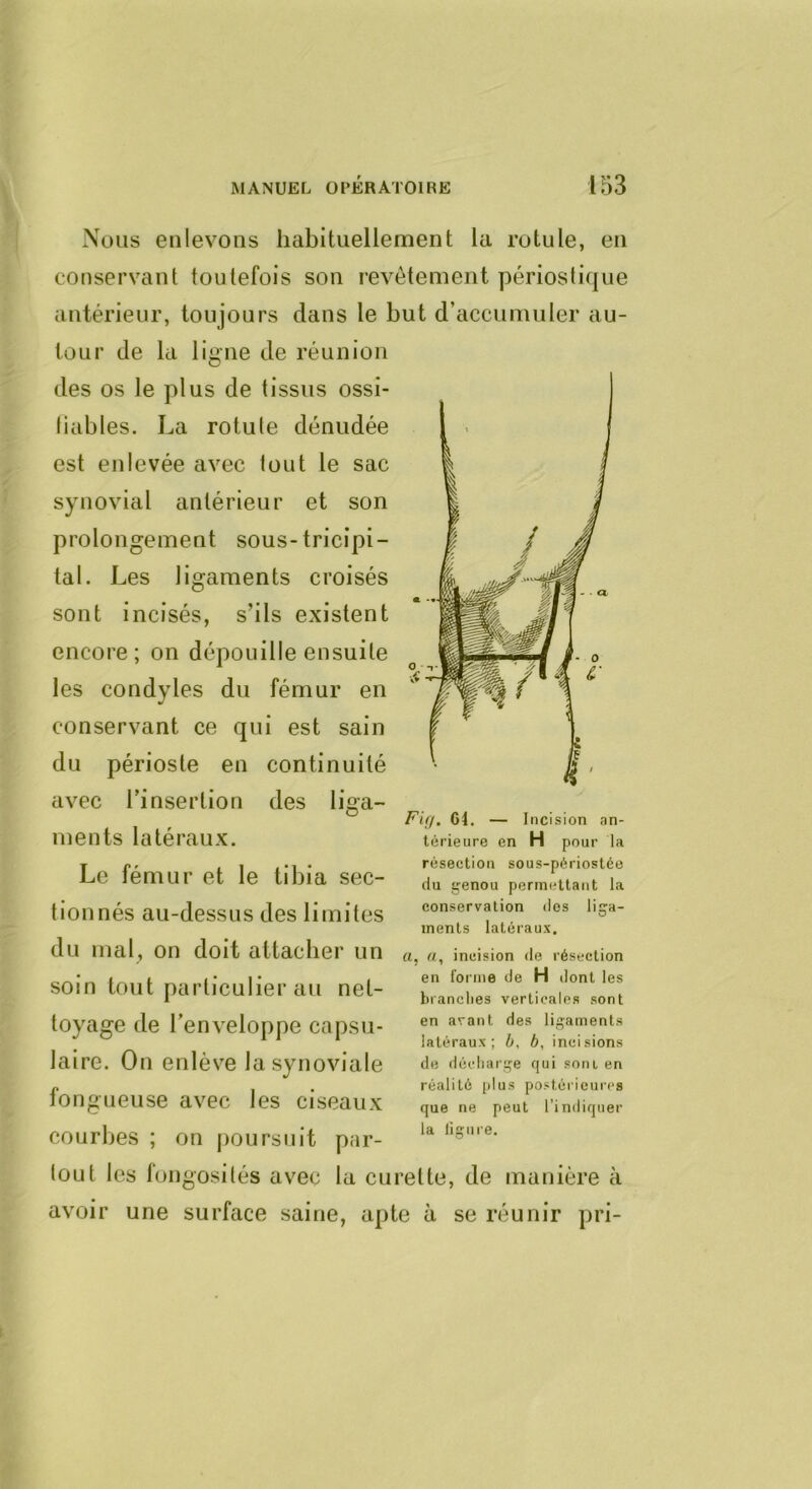 Nous enlevons habituellement la rotule, en conservant toutefois son revêtement périoslique antérieur, toujours dans le but d’accumuler au- tour de la ligne de réunion des os le plus de tissus ossi- liables. La rotule dénudée est enlevée avec tout le sac synovial antérieur et son prolongement sous-tricipi- tal. Les ligaments croisés sont incisés, s’ils existent encore; on dépouille ensuite les condyles du fémur en conservant ce qui est sain du périoste en continuité avec l’insertion des liga- ments latéraux. Le fémur et le tibia sec- tionnés au-dessus des limites du mal, on doit attacher un soin tout particulier au net- toyage de l’enveloppe capsu- laire. On enlève la synoviale fongueuse avec les ciseaux courbes ; on poursuit par- Fift. 64. — Incision an- térieure en H pour la résection sous-périostée (lu genou permettant la conservation dos liga- ments latéraux, a, «, incision de résection en forme de H dont les brandies verticales sont en avant des ligaments latéraux; b, b, incisions de décharge fjui soiu en réalité [ilus postérieures que ne peut l’indirjuer la ligure. tout les fongosités avec la curette, de manière à avoir une surface saine, apte à se réunir pri-