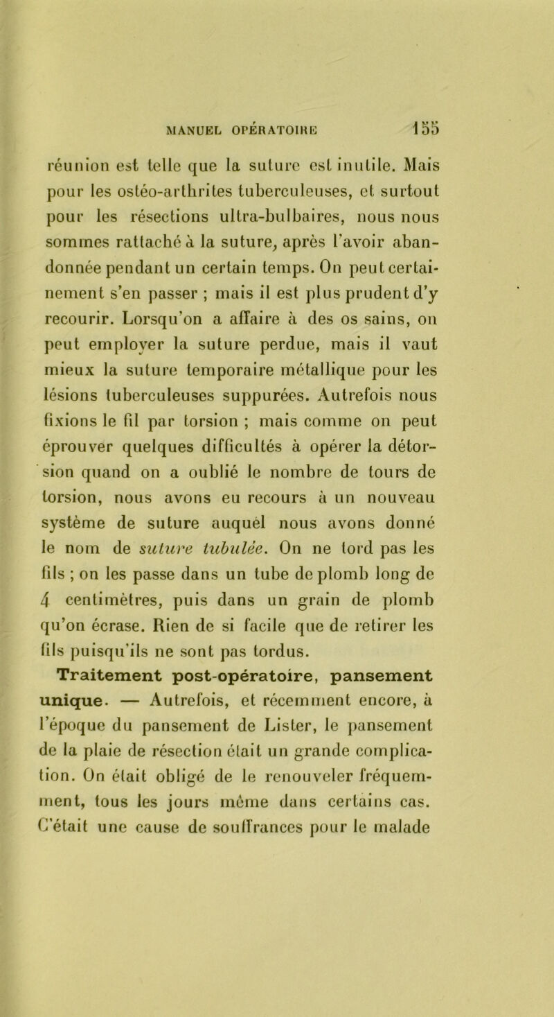 réunion est telle que la suture est inutile. Mais pour les ostéo-arthrites tuberculeuses, et surtout pour les résections ultra-bulbaires, nous nous sommes rattaché a la suture, après l’avoir aban- donnée pendant un certain temps. On peut certai- nement s’en passer ; mais il est plus prudent d’y recourir. Lorsqu’on a affaire à des os sains, on peut employer la suture perdue, mais il vaut mieux la suture temporaire métallique pour les lésions tuberculeuses suppurées. Autrefois nous fixions le fil par torsion ; mais comme on peut éprouver quelques difficultés à opérer la détor- sion quand on a oublié le nombre de tours de torsion, nous avons eu recours à un nouveau système de suture auquel nous avons donné le nom de suture tubulèe. On ne tord pas les fils ; on les passe dans un tube de plomb long de 4 centimètres, puis dans un grain de plomb qu’on écrase. Rien de si facile que de retirer les fils puisqu’ils ne sont pas tordus. Traitement post-opératoire, pansement unique- — Autrefois, et récemment encore, à l’époque du pansement de Lister, le j)ansement de la plaie de résection était un grande complica- tion. On était obligé de le renouveler fréquem- ment, tous les jours meme dans certains cas. C’était une cause de souffrances pour le malade