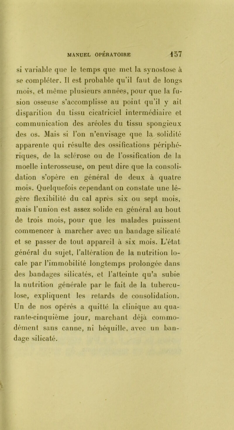 si varialile que le temps que met la synostose à se compléter. Tl est probable qu’il faut de longs mois, et môme plusieurs années, pour que la fu- sion osseuse s’accomplisse au point qu’il y ait disparition du tissu cicatriciel intermédiaire et communication des aréoles du tissu spongieux des os. Mais si l’on n’envisage que la solidité apparente qui résulte des ossifications périphé- riques, de la sclérose ou de l’ossification de la moelle interosseuse, on peut dire que la consoli- dation s’opère en général de deux à quatre mois. Quelquefois cependant on constate une lé- gère flexibilité du cal après six ou sept mois, mais l’union est assez solide en général au bout de trois mois, pour que les malades puissent commencer à marcher avec un bandage silicalé et se passer de tout appareil à six mois. L’état général du sujet, l’altération de la nutrition lo- cale par l’immobilité longtemps prolongée dans des bandages silicatés, et l’alteinte qu’a subie la nutrition générale par le fait de la tubercu- lose, expliquent les retards de consolidation. Un de nos opérés a quitté la clinique au qua- rante-cinquième jour, marchant déjà commo- dément sans canne, ni béquille, avec un ban- dage silicaté.