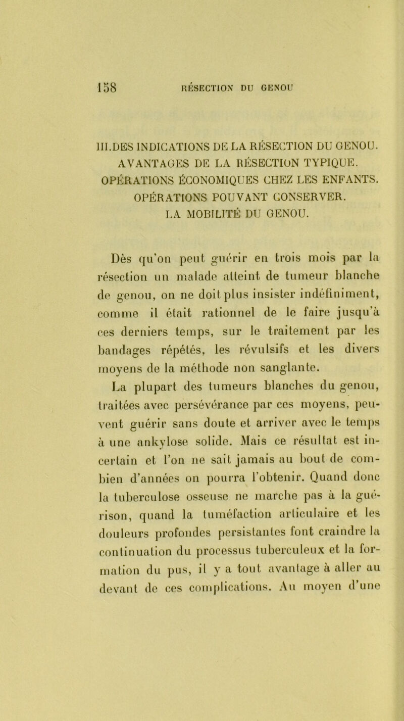 III.DES INDICATIONS DE LA RÉSECTION DU GENOU. AVANTAGES DE LA RÉSECTION TYPIQUE. OPÉRATIONS ÉCONOMIQUES CHEZ LES ENFANTS. OPÉRATIONS POUVANT CONSERVER. LA MOBILITÉ DU GENOU. Dès qu'on peut guérir en trois mois par la résection un malade aüeint de tumeur blanche de genou, on ne doit plus insister indéfiniment, comme il était rationnel de le faire jusqu’à ces derniers temps, sur le traitement par les bandages répétés, les révulsifs et les divers moyens de la méthode non sanglante. La plupart des tumeurs blanches du genou, traitées avec persévérance par ces moyens, peu- vent guérir sans doute et arriver avec le tenijis il une ankylosé solide. Mais ce résultat est in- certain et l’on ne sait jamais au bout de com- bien d’années on pourra l’obtenir. Quand donc la tuberculose osseuse ne marche pas à la gué- rison, quand la tuméfaction articulaire et les douleurs profondes persistantes font craindre la continuation du processus tuberculeux et la for- mation du pus, il y a tout avantage à aller au devant de ces comjilications. Au moyen d’une