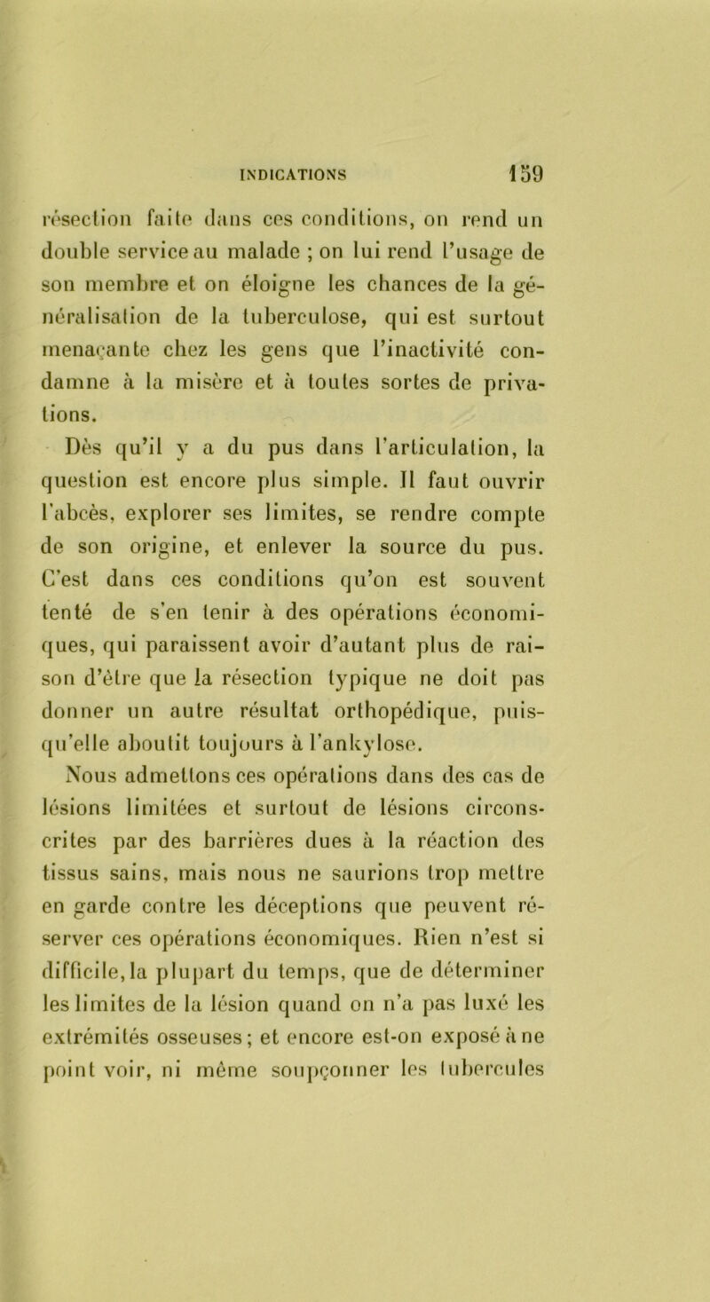résection faite dans ces conditions, on rend un double service au malade ; on lui rend l’usage de son membre et on éloigne les chances de la gé- néralisation de la tuberculose, qui est surtout menaçante chez les gens que l’inactivité con- damne tà la misère et à toutes sortes de priva- tions. Dès qu’il y a du pus dans l’articulation, la question est encore plus simple. Il faut ouvrir l’abcès, explorer ses limites, se rendre compte de son origine, et enlever la source du pus. C’est dans ces conditions qu’on est souvent tenté de s’en tenir à des opérations économi- ques, qui paraissent avoir d’autant plus de rai- son d’ètre que la résection typique ne doit pas donner un autre résultat orthopédique, puis- qu’elle aboutit toujours à l’ankylose. Nous admettons ces opérations dans des cas de lésions limitées et surtout de lésions circons- crites par des barrières dues à la réaction des tissus sains, mais nous ne saurions trop mettre en garde contre les déceptions que peuvent ré- server ces opérations économiques. Rien n’est si difficile,la plupart du temps, que de déterminer les limites de la lésion quand on n’a pas luxé les extrémités osseuses; et encore est-on exposé à ne point voir, ni même soiqiçonner les luberciiles