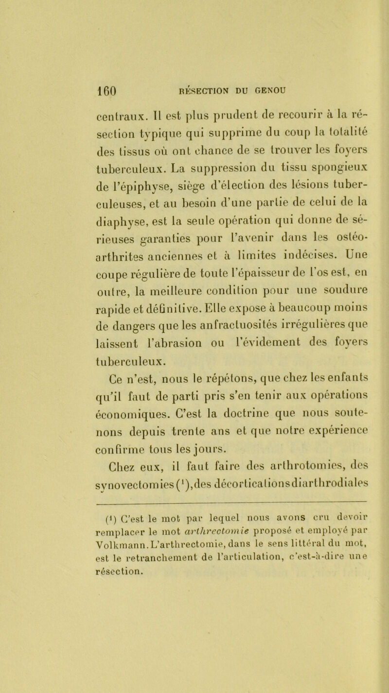 centraux. Il est plus prudent de recourir à la ré- section typique qui supprime du coup la totalité des tissus où ont chance de se trouver les foyers tuberculeux. La suppression du tissu spongieux de l’épiphyse, siège d’élection des lésions tuber- culeuses, et au besoin d’une partie de celui de la diaphyse, est la seule opération qui donne de sé- rieuses garanties pour l’avenir dans les ostéo- arthrites anciennes et à limites indécises. Une coupe régulière de toute l’épaisseur de l’os est, en outre, la meilleure condition pour une soudure rapide et déûnitive. Elle expose à beaucoup moins de dangers que les anfractuosités irrégulières que laissent l’abrasion ou l’évidement des foyers tuberculeux. Ce n’est, nous le répétons, que chez les enfants qu’il faut de parti pris s’en tenir aux opérations économiques. C’est la doctrine que nous soute- nons depuis trente ans et que notre expérience connrme tous les jours. Chez eux, il faut faire des arthrotomies, des synovectomies(‘),des décortical ionsdiartbrodiales (1) C’est le mot par lequel nous avons cru devoir remplacer le mot arthrectomie proposé et employé par Volkmann.L’arthrectomie, clans le sens littéral du mot, est le retranchement de l’articulation, c’est-à-dire une résection.