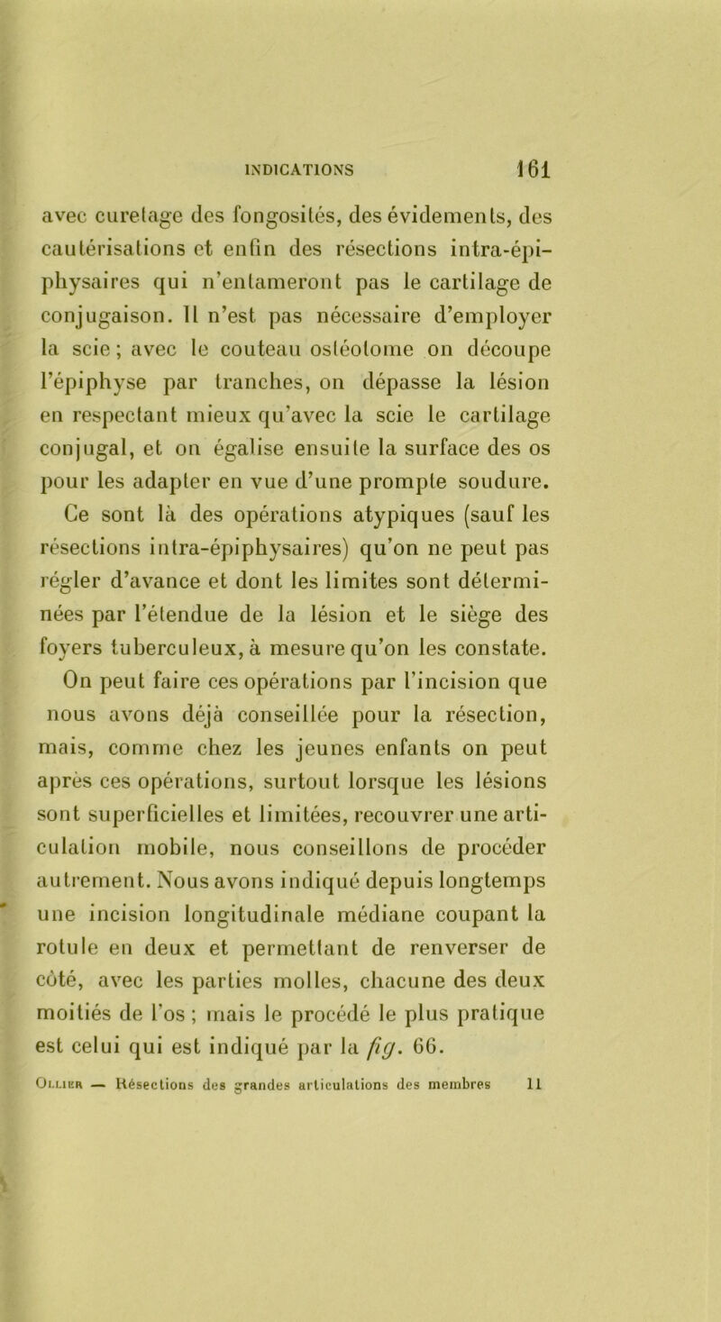 avec curetage des fongosités, des évidements, des cautérisations et enfin des résections intra-épi- physaires qui n’entameront pas le cartilage de conjugaison. U n’est pas nécessaire d’employer la scie ; avec le couteau ostéotome on découpe l’épiphyse par tranches, on dépasse la lésion en respectant mieux qu’avec la scie le cartilage conjugal, et on égalise ensuite la surface des os pour les adapter en vue d’une prompte soudure. Ce sont là des opérations atypiques (sauf les résections intra-épiphysaires) qu’on ne peut pas régler d’avance et dont les limites sont détermi- nées par l’étendue de la lésion et le siège des foyers tuberculeux, à mesure qu’on les constate. On peut faire ces opérations par l’incision que nous avons déjà conseillée pour la résection, mais, comme chez les jeunes enfants on peut après ces opérations, surtout lorsque les lésions sont superficielles et limitées, recouvrer une arti- culation mobile, nous conseillons de procéder autrement. Nous avons indiqué depuis longtemps une incision longitudinale médiane coupant la rotule en deux et permettant de renverser de côté, avec les parties molles, chacune des deux moitiés de l’os ; mais le procédé le plus pratique est celui qui est indiqué j)ar la fig. 66. Ollier — Hésections des grandes articulations des membres 11
