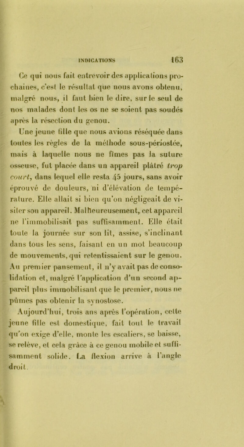 Ce (jui nous fait, entrevoir des üj)j)licalions pro- chaines, c’est le résultat que nous avons obtenu, malgré nous, il faut bien le dire, sur le seul de nos malades dont les os ne se soient pas soudés api-ès la résection du genou. Une jeune tille que nous avions réséquée dans toutes les règles de la méthode sous-périostée, mais à laquelle nous ne fîmes pas la suture osseuse, fut placée dans un appareil plâtré trop court, dans lequel elle resta 4^ jours, sans avoir éprouvé de douleurs, ni d’élévation de tempé- rature. Elle allait si bien qu’on négligeait de vi- siter son appareil. Malheureusement, cet appareil ne riinmobilisait pas suffisamment. Elle était toute la journée sur son lit, assise, s’inclinant dans tous les sens, faisant en un mot beaucoup de mouvements, qui retentissaient sur le genou. Au premier pansement, il ji’y avait pas déconso- lidation et, malgré l’aj^plication d’un seccmd ap- pareil plus immobilisant que le premier, nous ne ]>ûrnes pas obtenir la synostose. Aujourd’hui, trois ans après l’opération, celte jeune fille est domestique, fait tout le travail qu’on exige d’elle, monte les escaliers, se baisse, se relève, et cela grâce à ce genou mobile et sufti- samment solide. La tlexion arrive à l’angle droit.