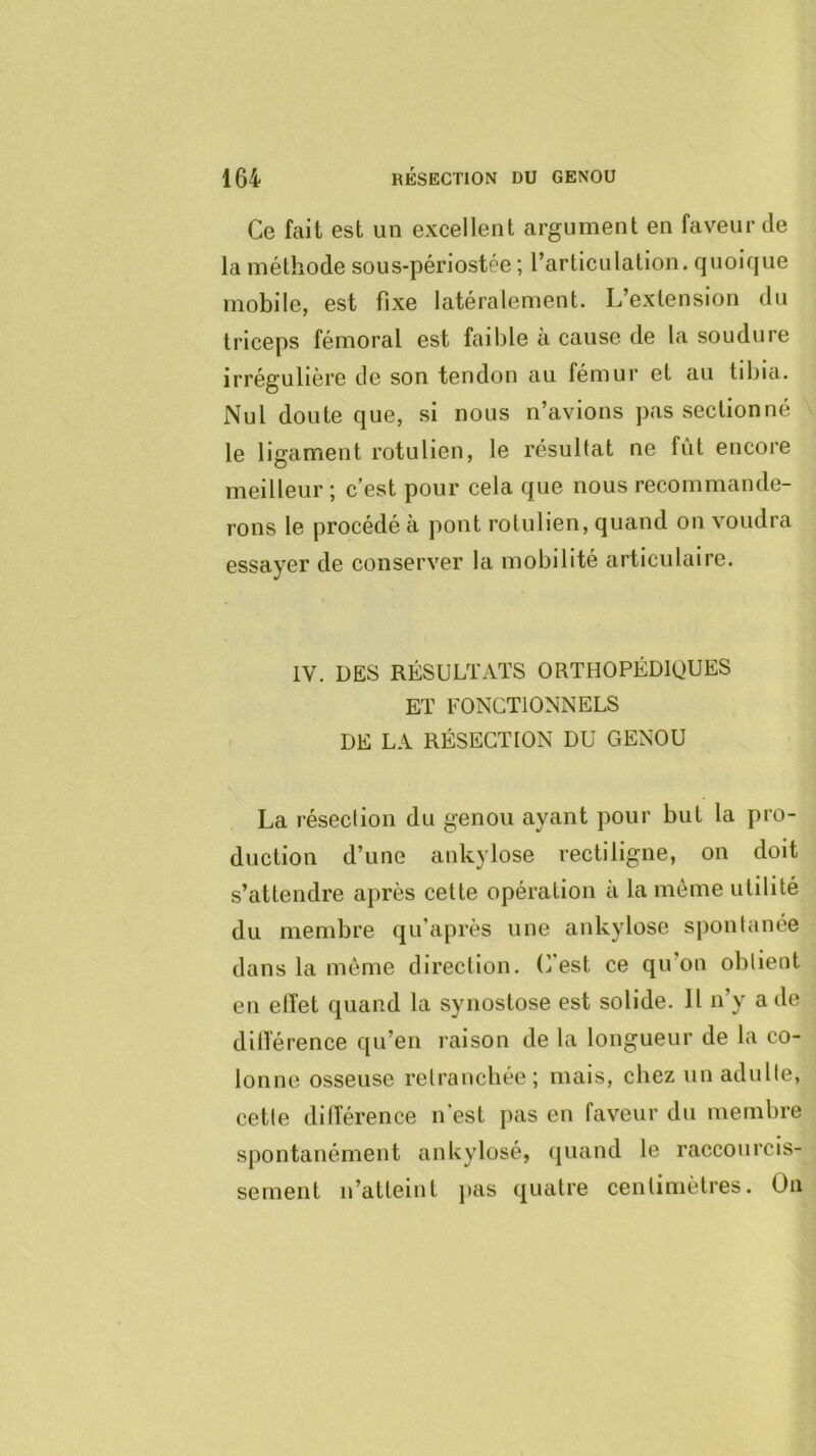 Ce fait est un excellent argument en faveur de la méthode sous-périostée ; l’articLilation. quoique mobile, est fixe latéralement. L’extension du triceps fémoral est faible à cause de la soudure irrégulière de son tendon au fémur et au tibia. Nul doute que, si nous n’avions pas sectionné le ligament rotulien, le résultat ne fût encore meilleur ; c’est pour cela que nous recommande- rons le procédé à pont rotulien, quand on voudra essayer de conserver la mobilité articulaire. IV. DES RÉSULTx\TS ORTHOPÉDIQUES ET FONCTIONNELS DE LA RÉSECTION DU GENOU La résection du genou ayant pour but la pro- duction d’une ankylosé rectiligne, on doit s’attendre après cette opération à la même utilité du membre qu’après une ankylosé spontanée dans la môme direction, (fest ce qu’on obtient en elîet quand la synostose est solide. Il n’y a de diiîérence qu’en raison de la longueur de la co- lonne osseuse retranchée; mais, chez un adulte, cette différence n est pas en faveur du membre spontanément ankylosé, quand le raccourcis- sement n’atteint jias quatre centimètres. On