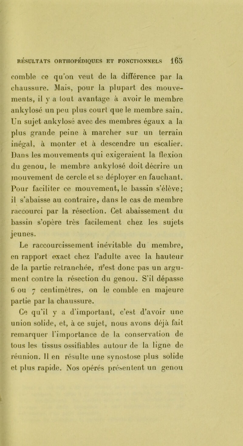 comble ce qu’on veut de la différence par la chaussure. Mais, pour la plupart des mouve- ments, il y a tout avantage à avoir le membre ankylosé un peu plus court que le membre sain. Un sujet ankylosé avec des membres égaux a la plus grande peine à marcher sur un terrain inégal, à monter et à descendre un escalier. Dans les mouvements qui exigeraient la flexion du genou, le membre ankylosé doit décrire un mouvement de cercle et se déployer en fauchant. Pour faciliter ce mouvement, le bassin s’élève; il s’abaisse au contraire, dans le cas de membre raccourci par la résection. Cet abaissement du bassin s’opère très facilement chez les sujets jeunes. Le raccourcissement inévitable du membre, en rapport exact chez l’adulte avec la hauteur de la partie retranchée, n’est donc pas un argu- ment contre la résection du genou. S’il dépasse G ou 7 centimètres, on le comble en majeure partie par la chaussure. Ce qu’il y a d’important, c’est d’avoir une union solide, et, à ce sujet, nous avons déjà fait remarquer l’importance de la conservation de tous les tissus ossifiables autour de la ligne de réunion. Il en résulte une synostose plus solide et plus rapide. Nos opérés présentent un genou