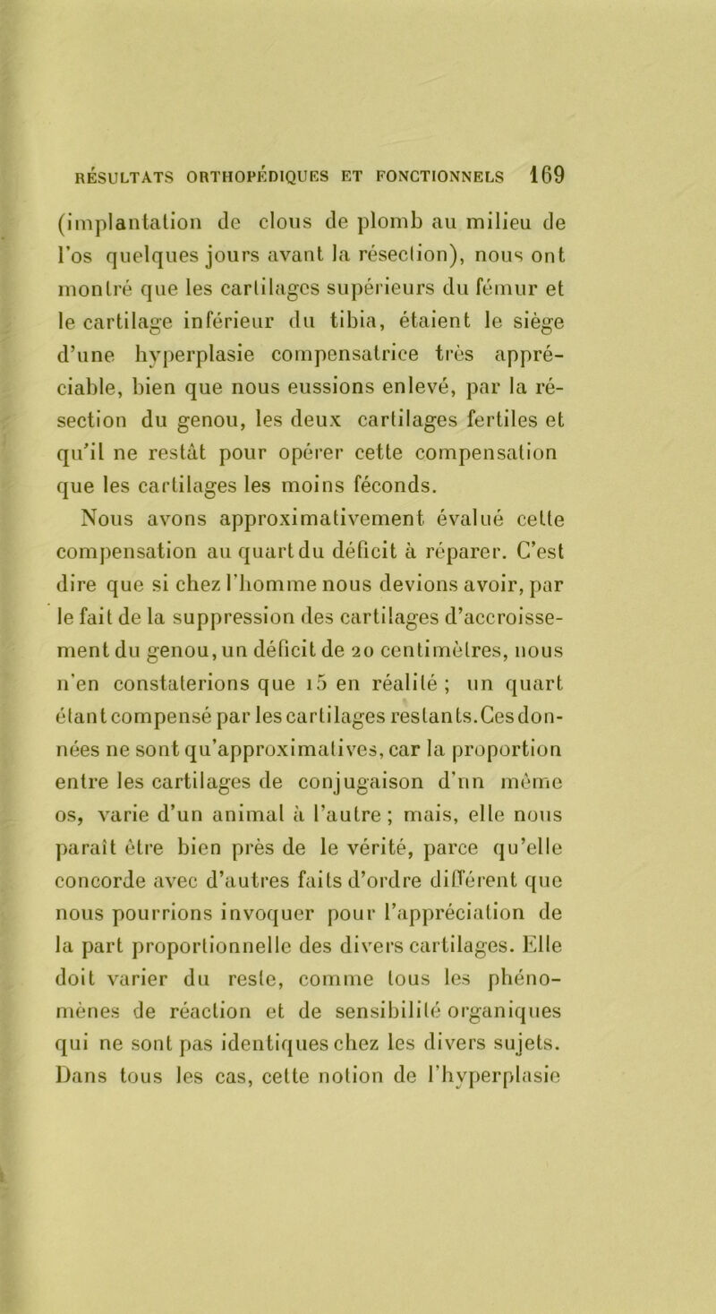 (implantation de clous de plomb au milieu de l’os quelques jours avant la résection), nous ont montré que les cartilages supérieurs du fémur et le cartilage inférieur du tibia, étaient le siège d’une hyperplasie compensatrice très appré- ciable, bien que nous eussions enlevé, par la ré- section du genou, les deux cartilages fertiles et qu’il ne restât pour opérer cette compensation que les cartilages les moins féconds. Nous avons approximativement évalué cette compensation au quart du déficit à réparer. C’est dire que si chez ftiomme nous devions avoir, par le fait de la suppression des cartilages d’accroisse- ment du genou, un déficit de 20 centimètres, nous n’en constaterions que i5 en réalité; un quart étant compensé par les cartilages restants.Ces don- nées ne sont qu’approximatives, car la proportion entre les cartilages de conjugaison d’nn même os, varie d’un animal à l’autre; mais, elle nous paraît être bien près de le vérité, parce qu’elle concorde avec d’autres faits d’ordre différent que nous pourrions invoquer pour l’appréciation de la part proportionnelle des divers cartilages. Elle doit varier du reste, comme tous les phéno- mènes de réaction et de sensibilité organiques qui ne sont pas identiques chez les divers sujets. Dans tous les cas, cette notion de l’hyperplasie