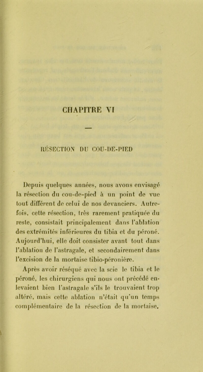 UK5ECTL0N DU COU-DE-PIED Depuis quelques années^ nous avons envisagé la résection du cou-de-pied à un point de vue tout diirérent de celui de nos devanciers. Autre- fois, cette résection, liés rarement pratiquée du reste, consistait principalement dans l’ablation des extrémités inférieures du tibia et du péroné. Aujourd’hui, elle doit consister avant tout dans Pablation de l’astragale, et secondairement dans l’excision de la mortaise tibio-péronière. Après avoir réséqué avec la scie le tibia et le péroné, les chirurgiens qui nous ont précédé en- levaient bien l’astragale s’ils le trouvaient trop altéré, mais cette ablation n’était qu’un temps complémentaire de la résection de la mortaise.