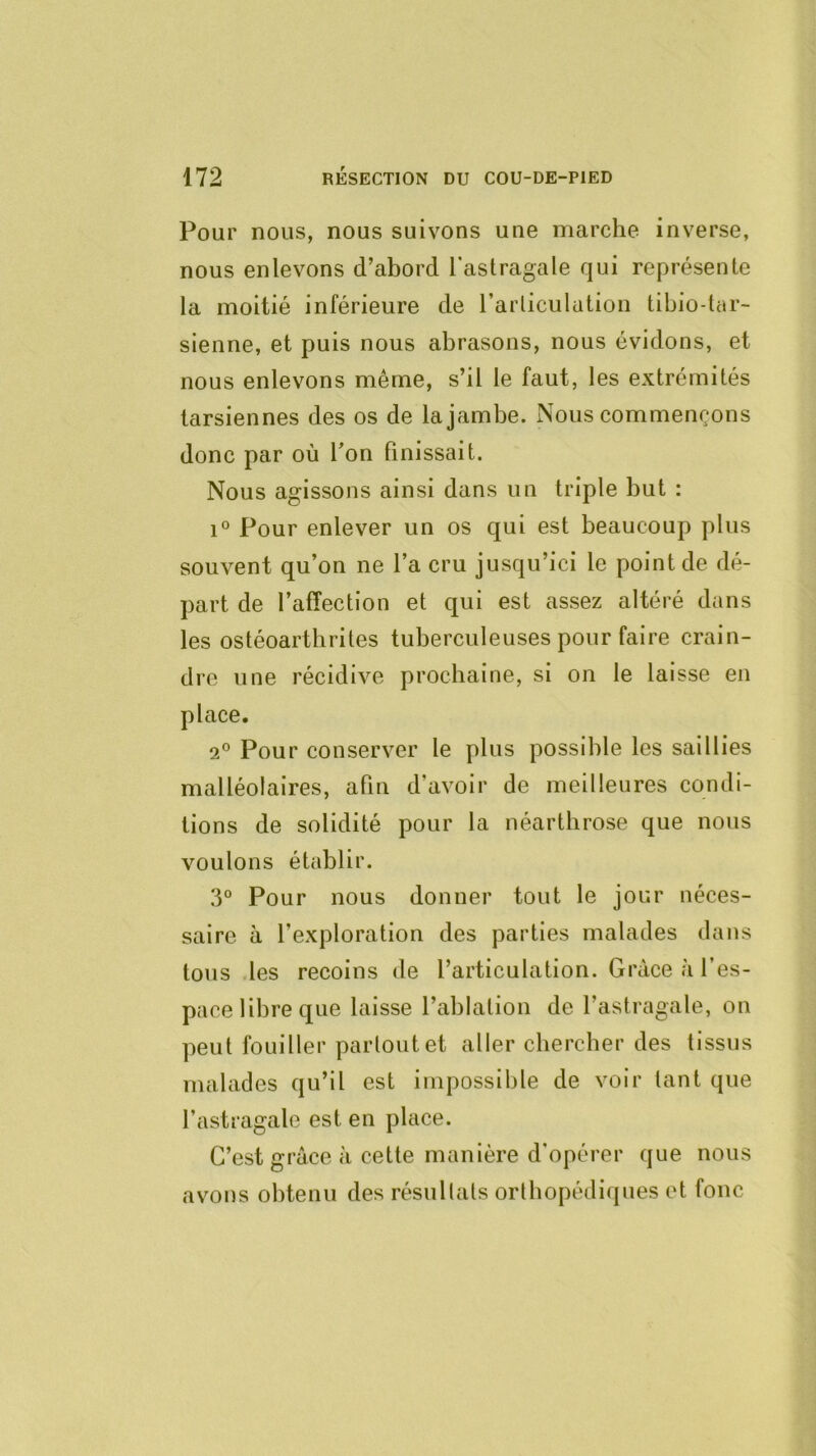 Pour nous, nous suivons une marche inverse, nous enlevons d’abord l'astragale qui représente la moitié inférieure de l’articulation tibio-tar- sienne, et puis nous abrasons, nous évidons, et nous enlevons même, s’il le faut, les extrémités tarsiennes des os de la jambe. Nous commençons donc par où Ton bnissait. Nous agissons ainsi dans un triple but : 1° Pour enlever un os qui est beaucoup plus souvent qu’on ne l’a cru jusqu’ici le point de dé- part de l’affection et qui est assez altéré dans les ostéoarthrites tuberculeuses pour faire crain- dre une récidive prochaine, si on le laisse en place. 2° Pour conserver le plus possible les saillies malléolaires, afin d’avoir de meilleures condi- tions de solidité pour la néartbrose que nous voulons établir. 3° Pour nous donner tout le jour néces- saire à l’exploration des parties malades dans tous .les recoins de l’articulation. Grâce à l’es- pace libre que laisse l’ablation de l’astragale, on peut fouiller partout et aller chercher des tissus malades qu’il est impossible de voir tant que l’astragale est en place. C’est grâce à cette manière d’opérer que nous avons obtenu des résultats orthopédiques et fonc